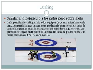 CurlingSimilar a la petanca o a los bolos pero sobre hieloCada partida de curling mide a dos equipos de cuatro miembros cada uno. Los participantes lanzan ocho piedras de granito con un peso de veinte kilógramos en cada manga por un corredor de 42 metros. Los puntos se otorgan en función de la cercanía de cada piedra sobre una diana marcada al final de cada pasillo. 