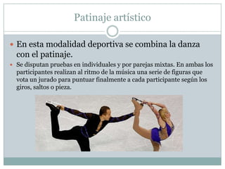 Patinaje artísticoEn esta modalidad deportiva se combina la danza con el patinaje.Se disputan pruebas en individuales y por parejas mixtas. En ambas los participantes realizan al ritmo de la música una serie de figuras que vota un jurado para puntuar finalmente a cada participante según los giros, saltos o pieza.