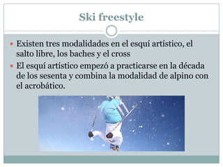 SkifreestyleExisten tres modalidades en el esquí artístico, el salto libre, los baches y el crossEl esquí artístico empezó a practicarse en la década de los sesenta y combina la modalidad de alpino con el acrobático.