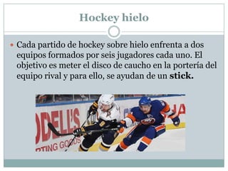Hockey hieloCada partido de hockey sobre hielo enfrenta a dos equipos formados por seis jugadores cada uno. El objetivo es meter el disco de caucho en la portería del equipo rival y para ello, se ayudan de un stick.