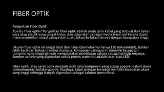 FIBER OPTIK
Pengertian Fiber Optik
Apa itu fiber optik? Pengertian fiber optik adalah suatu jenis kabel yang terbuat dari bahan
kaca atau plastik yang sangat halus, dan digunakan sebagai media transmisi karena dapat
mentransmisikan sinyal cahaya dari suatu lokasi ke lokasi lainnya dengan kecepatan tinggi.
Ukuran fiber optik ini sangat kecil dan halus (diameternya hanya 120 mikrometer), bahkan
lebih kecil dari helaian rambut manusia. Komponen jaringan ini memiliki kecepatan
transmisi yang tinggi dengan menggunakan pembiasan cahaya sebagai prinsip kerjanya.
Sumber cahaya yang digunakan untuk proses transmisi adalah laser atau LED.
Fiber optik atau serat optik menjadi salah satu komponen yang cukup populer dalam dunia
telekomunikasi belakangan ini. Pasalnya, kabel jaringan tersebut memiliki kecepatan akses
yang tinggi sehingga banyak digunakan sebagai saluran komunikasi.
 