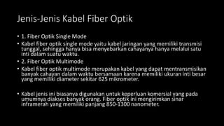 Jenis-Jenis Kabel Fiber Optik
• 1. Fiber Optik Single Mode
• Kabel fiber optik single mode yaitu kabel jaringan yang memiliki transmisi
tunggal, sehingga hanya bisa menyebarkan cahayanya hanya melalui satu
inti dalam suatu waktu.
• 2. Fiber Optik Multimode
• Kabel fiber optik multimode merupakan kabel yang dapat mentransmisikan
banyak cahayan dalam waktu bersamaan karena memiliki ukuran inti besar
yang memiliki diameter sekitar 625 mikrometer.
• Kabel jenis ini biasanya digunakan untuk keperluan komersial yang pada
umumnya diakses banyak orang. Fiber optik ini mengirimkan sinar
inframerah yang memiliki panjang 850-1300 nanometer.
 