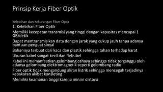 Prinsip Kerja Fiber Optik
Kelebihan dan Kekurangan Fiber Optik
1. Kelebihan Fiber Optik
Memiliki kecepatan transmisi yang tinggi dengan kapasitas mencapai 1
GB/detik
Dapat mentransmisikan data dengan jarak yang cukup jauh tanpa adanya
bantuan penguat sinyal
Bahannya terbuat dari kaca dan plastik sehingga tahan terhadap karat
Ukuran kabel sangat kecil dan fleksibel
Kabel ini memanfaatkan gelombang cahaya sehingga tidak terganggu oleh
adanya gelombang elektromagnetik seperti gelombang radio
Fiber optik tidak mengandung aliran listrik sehingga mencegah terjadinya
kebakaran akibat konsleting
Memiliki keamanan tinggi karena minim distorsi
 