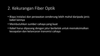 2. Kekurangan Fiber Optik
• Biaya instalasi dan perawatan cenderung lebih mahal daripada jenis
kabel lainnya
• Membutuhkan sumber cahaya yang kuat
• Kabel harus dipasang dengan jalur berbelok untuk memaksimalkan
kecepatan dan kelancaran transmisi cahaya
 
