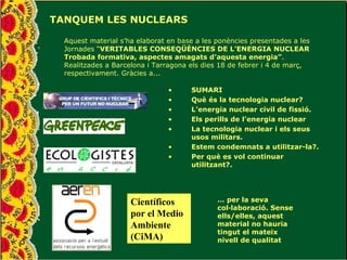 TANQUEM LES NUCLEARS Aquest material s’ha elaborat en base a les ponències presentades a les Jornades “ VERITABLES CONSEQÜÈNCIES DE L’ENERGIA NUCLEAR Trobada formativa, aspectes amagats d’aquesta energia” . Realitzades a Barcelona i Tarragona els dies 18 de febrer i 4 de març, respectivament. Gràcies a... Científicos por el Medio Ambiente (CiMA) …  per la seva col·laboració. Sense ells/elles, aquest material no hauria tingut el mateix nivell de qualitat ,[object Object],[object Object],[object Object],[object Object],[object Object],[object Object],[object Object]