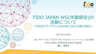 All Rights Reserved | FIDO Alliance | Copyright 20171
FIDO JAPAN WG(作業部会)の
活動について
～FIDOアライアンスの日本における取り組み～
2017年12月8日
（株）NTTドコモ プロダクト部 プロダクトイノベーション担当課長
FIDO JAPAN WORKING GROUP 副座長
富山 由希子
 
