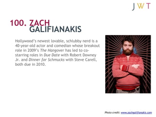 100. ZACH
     GALIFIANAKIS
 Hollywood’s newest lovable, schlubby nerd is a
 40-year-old actor and comedian whose breakout...