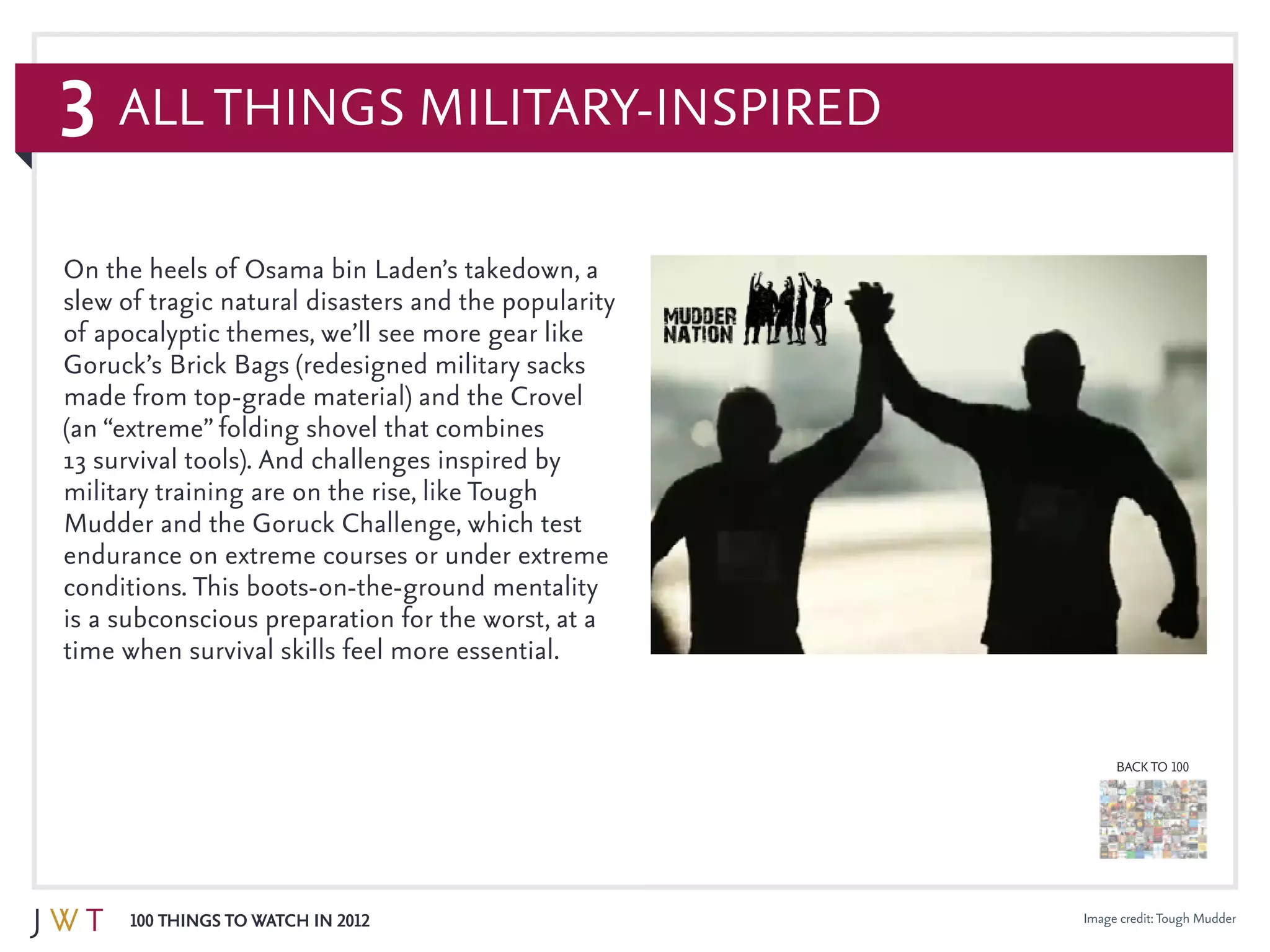3
100 Things to Watch in 2012
BACK TO 100
All Things Military-Inspired
On the heels of Osama bin Laden’s takedown, a
slew of tragic natural disasters and the popularity
of apocalyptic themes, we’ll see more gear like
Goruck’s Brick Bags (redesigned military sacks
made from top-grade material) and the Crovel
(an “extreme” folding shovel that combines
13 survival tools). And challenges inspired by
military training are on the rise, like Tough
Mudder and the Goruck Challenge, which test
endurance on extreme courses or under extreme
conditions. This boots-on-the-ground mentality
is a subconscious preparation for the worst, at a
time when survival skills feel more essential.
Image credit:Tough Mudder
 