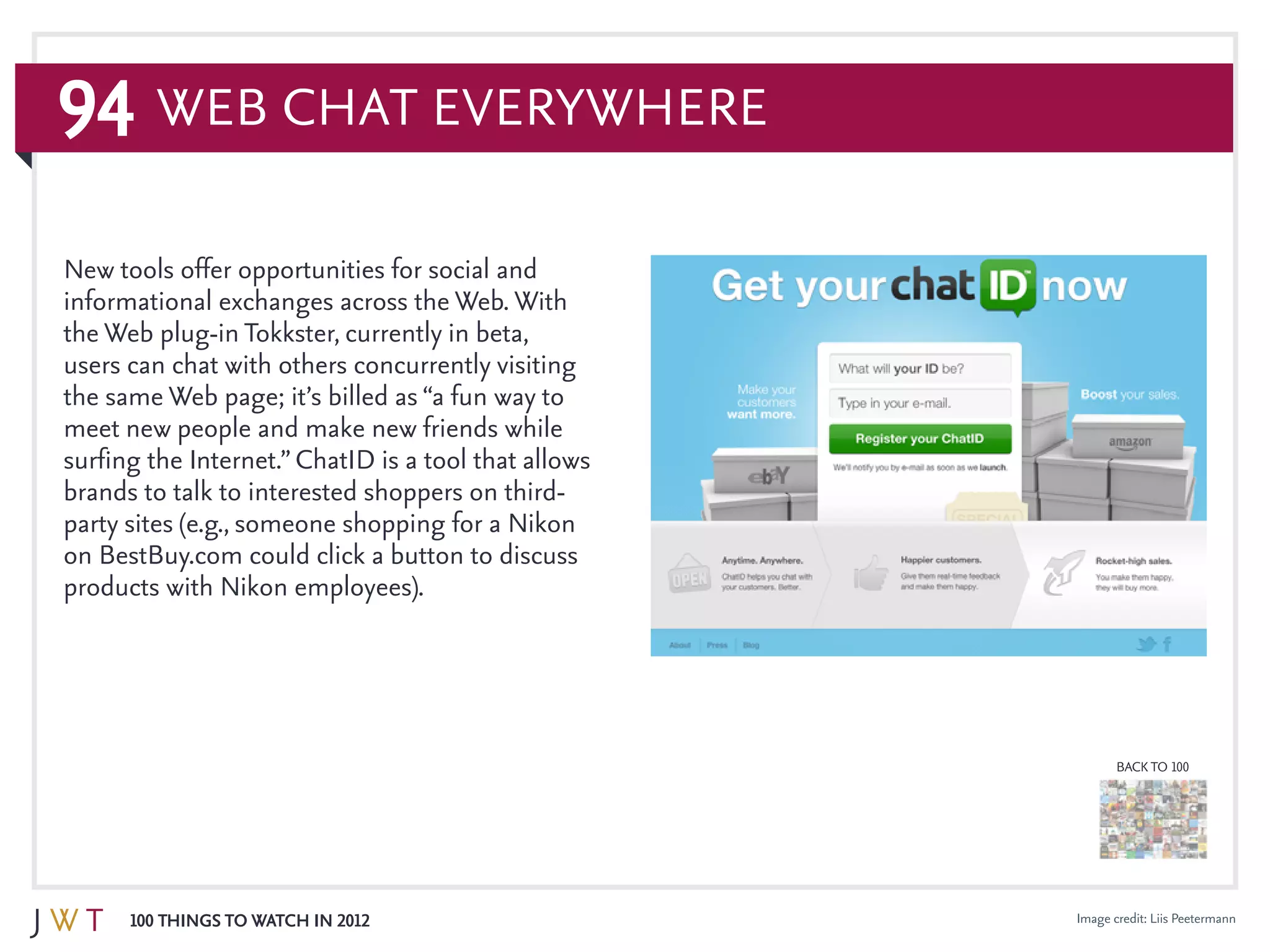 94
100 Things to Watch in 2012
BACK TO 100
Image credit: Liis Peetermann
New tools offer opportunities for social and
informational exchanges across the Web. With
the Web plug-in Tokkster, currently in beta,
users can chat with others concurrently visiting
the same Web page; it’s billed as “a fun way to
meet new people and make new friends while
surfing the Internet.”ChatID is a tool that allows
brands to talk to interested shoppers on third-
party sites (e.g., someone shopping for a Nikon
on BestBuy.com could click a button to discuss
products with Nikon employees).
Web Chat Everywhere
 