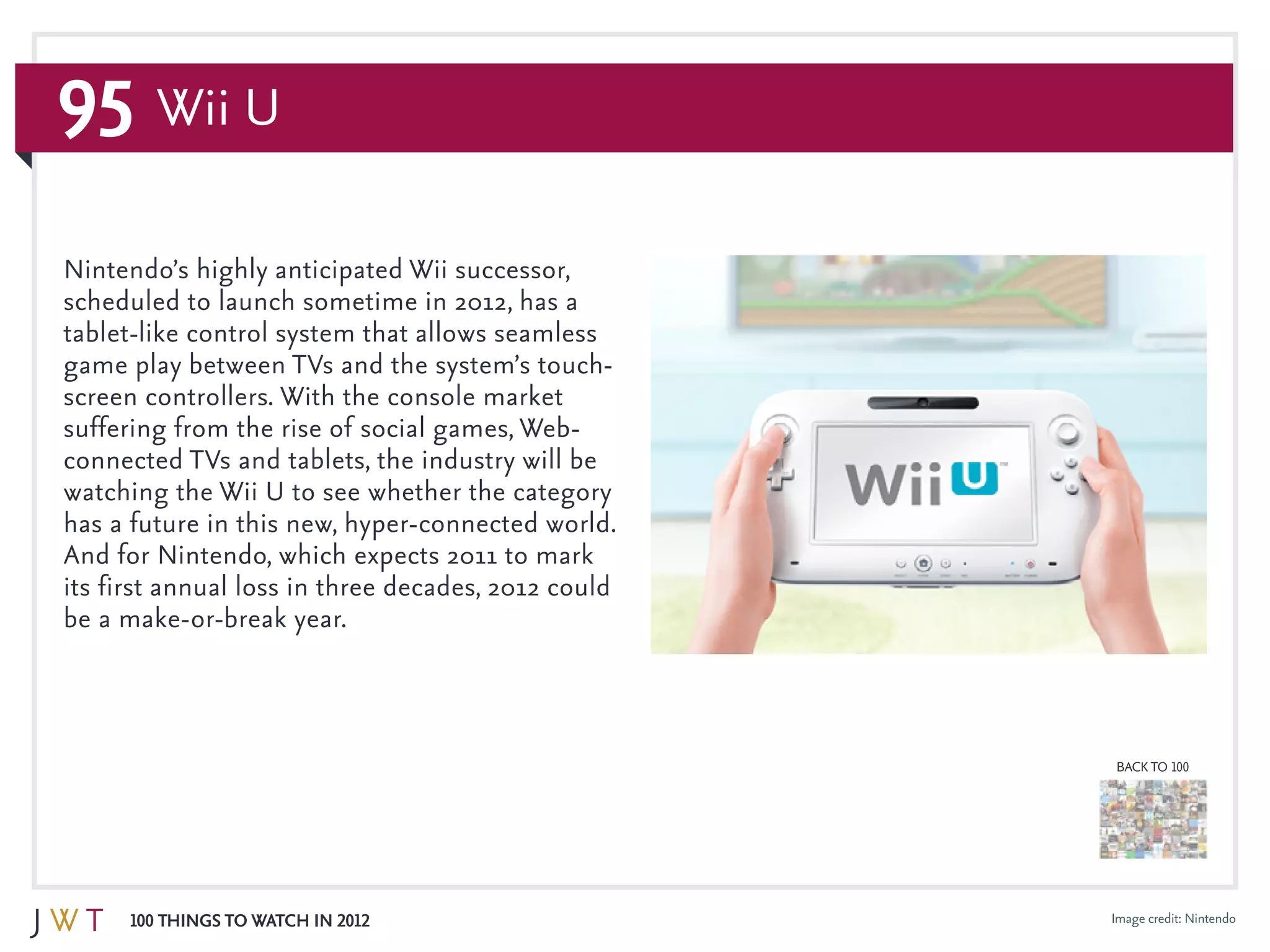 95
100 Things to Watch in 2012
BACK TO 100
Wii U
Image credit: Nintendo
Nintendo’s highly anticipated Wii successor,
scheduled to launch sometime in 2012, has a
tablet-like control system that allows seamless
game play between TVs and the system’s touch-
screen controllers. With the console market
suffering from the rise of social games, Web-
connected TVs and tablets, the industry will be
watching the Wii U to see whether the category
has a future in this new, hyper-connected world.
And for Nintendo, which expects 2011 to mark
its first annual loss in three decades, 2012 could
be a make-or-break year.
 