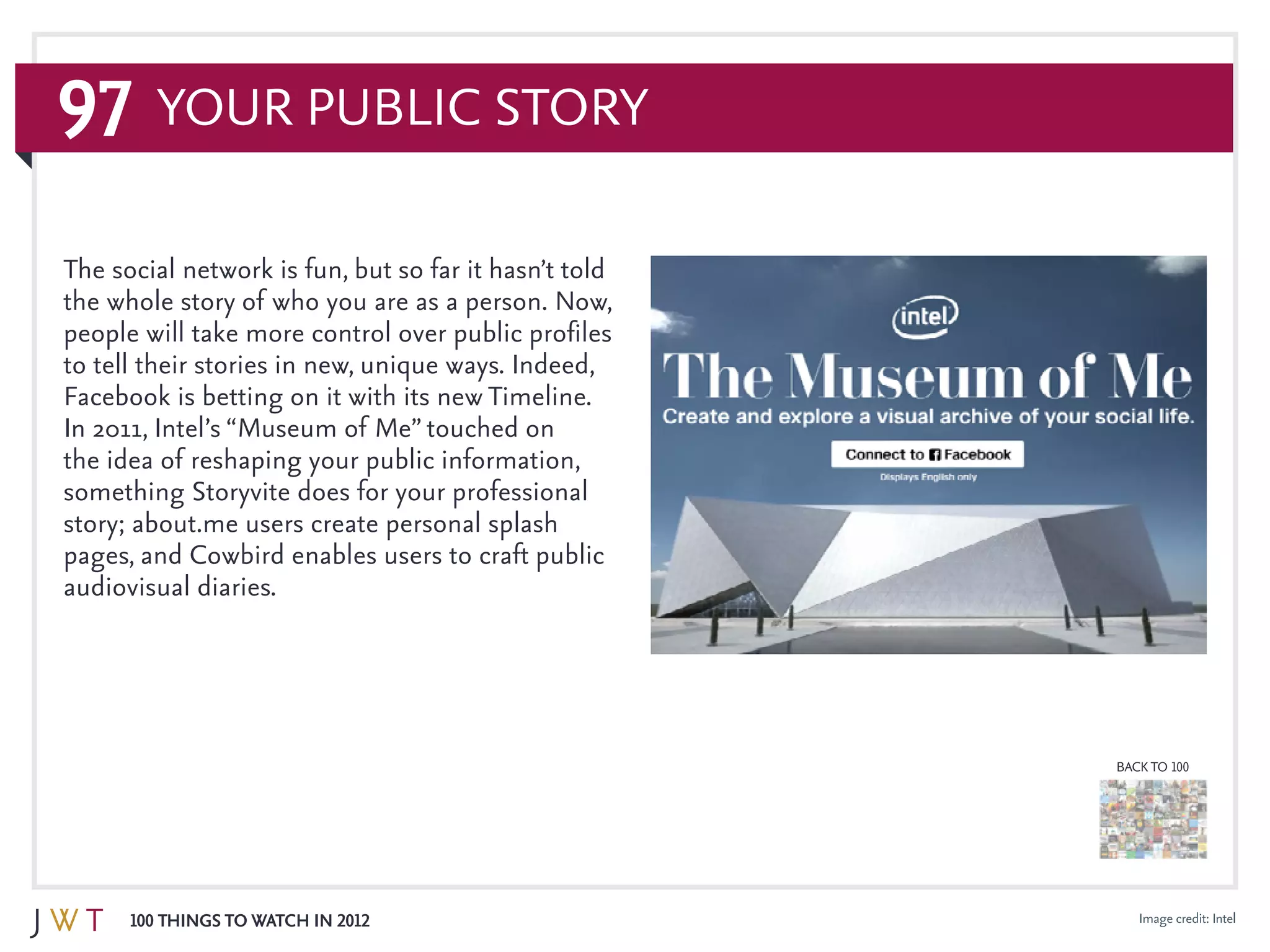 97
100 Things to Watch in 2012
BACK TO 100
Image credit: Intel
Your Public Story
The social network is fun, but so far it hasn’t told
the whole story of who you are as a person. Now,
people will take more control over public profiles
to tell their stories in new, unique ways. Indeed,
Facebook is betting on it with its new Timeline.
In 2011, Intel’s “Museum of Me” touched on
the idea of reshaping your public information,
something Storyvite does for your professional
story; about.me users create personal splash
pages, and Cowbird enables users to craft public
audiovisual diaries.
 
