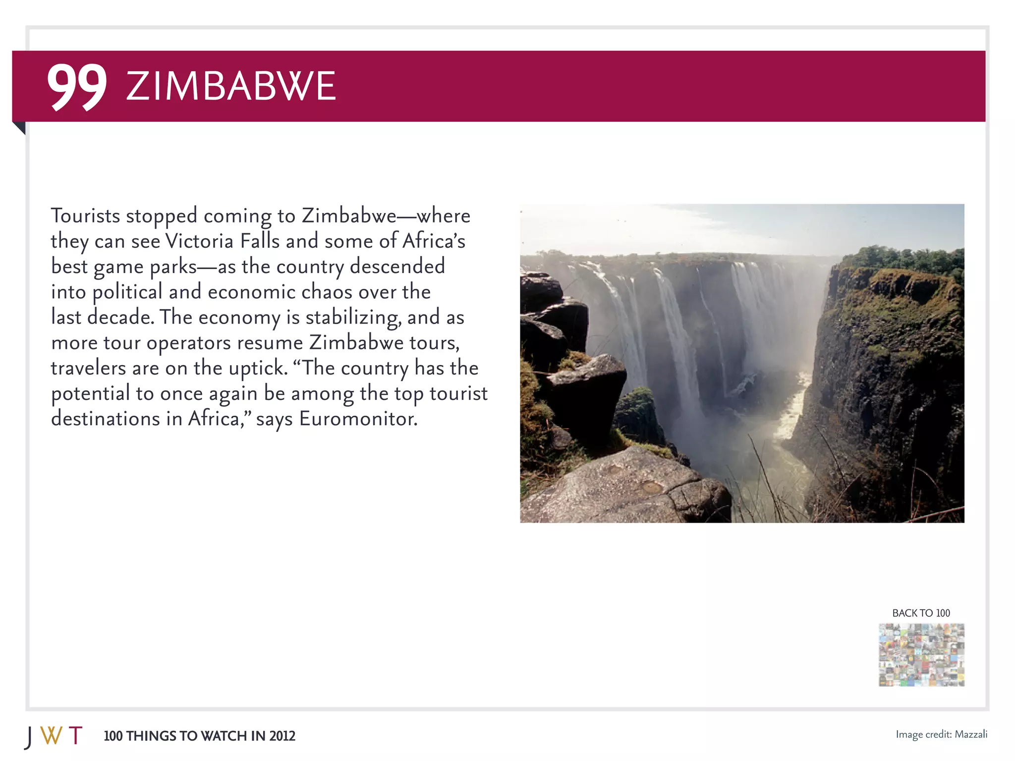 99
100 Things to Watch in 2012
BACK TO 100
Image credit: Mazzali
Tourists stopped coming to Zimbabwe—where
they can see Victoria Falls and some of Africa’s
best game parks—as the country descended
into political and economic chaos over the
last decade. The economy is stabilizing, and as
more tour operators resume Zimbabwe tours,
travelers are on the uptick. “The country has the
potential to once again be among the top tourist
destinations in Africa,” says Euromonitor.
Zimbabwe
 