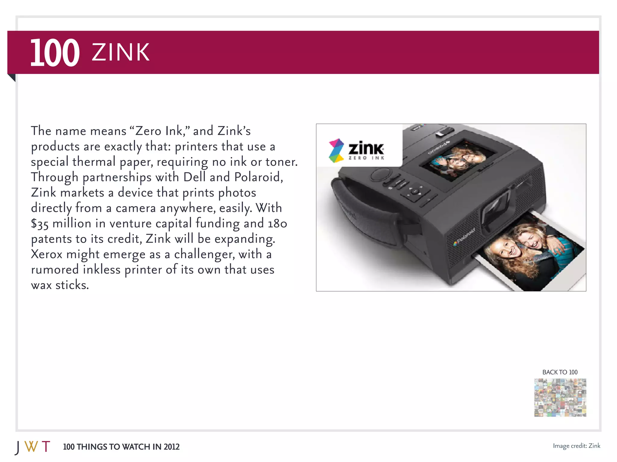 100 Things to Watch in 2012
BACK TO 100
100 ZiNK
Image credit: Zink
The name means “Zero Ink,” and Zink’s
products are exactly that: printers that use a
special thermal paper, requiring no ink or toner.
Through partnerships with Dell and Polaroid,
Zink markets a device that prints photos
directly from a camera anywhere, easily. With
$35 million in venture capital funding and 180
patents to its credit, Zink will be expanding.
Xerox might emerge as a challenger, with a
rumored inkless printer of its own that uses
wax sticks.
 