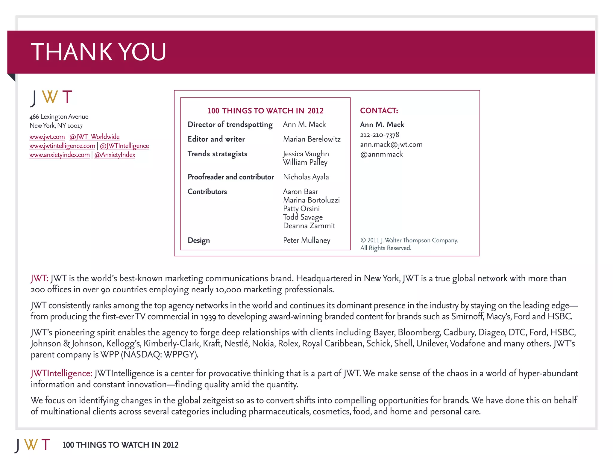 100 Things to Watch in 2012
466 LexingtonAvenue
NewYork,NY 10017
www.jwt.com | @JWT_Worldwide
www.jwtintelligence.com | @JWTIntelligence
www.anxietyindex.com | @AnxietyIndex
Director of trendspotting	Ann M. Mack
Editor and writer	 Marian Berelowitz
Trends strategists 	 JessicaVaughn		
	 William Palley
Proofreader and contributor	Nicholas Ayala
Contributors	Aaron Baar
	 Marina Bortoluzzi
	 Patty Orsini
	Todd Savage
	Deanna Zammit
Design 	 Peter Mullaney
100 THINGS to watch in 2012 Contact:
Ann M. Mack
212-210-7378
ann.mack@jwt.com
@annmmack
THANK YOU
JWT: JWT is the world’s best-known marketing communications brand. Headquartered in NewYork, JWT is a true global network with more than
200 offices in over 90 countries employing nearly 10,000 marketing professionals.
JWT consistentlyranks among the top agencynetworks in the world and continues its dominantpresence in the industrybystaying on the leading edge—
from producing the first-everTV commercial in 1939 to developing award-winning branded contentfor brands such as Smirnoff,Macy’s,Ford and HSBC.
JWT’s pioneering spirit enables the agency to forge deep relationships with clients including Bayer, Bloomberg, Cadbury, Diageo, DTC, Ford, HSBC,
Johnson & Johnson, Kellogg’s, Kimberly-Clark, Kraft, Nestlé, Nokia, Rolex, Royal Caribbean, Schick, Shell, Unilever,Vodafone and many others. JWT’s
parent company isWPP (NASDAQ:WPPGY).
JWTIntelligence: JWTIntelligence is a center for provocative thinking that is a part of JWT.We make sense of the chaos in a world of hyper-abundant
information and constant innovation—finding quality amid the quantity.
We focus on identifying changes in the global zeitgeist so as to convert shifts into compelling opportunities for brands.We have done this on behalf
of multinational clients across several categories including pharmaceuticals, cosmetics, food, and home and personal care.
© 2011 J.WalterThompson Company.
All Rights Reserved.
 