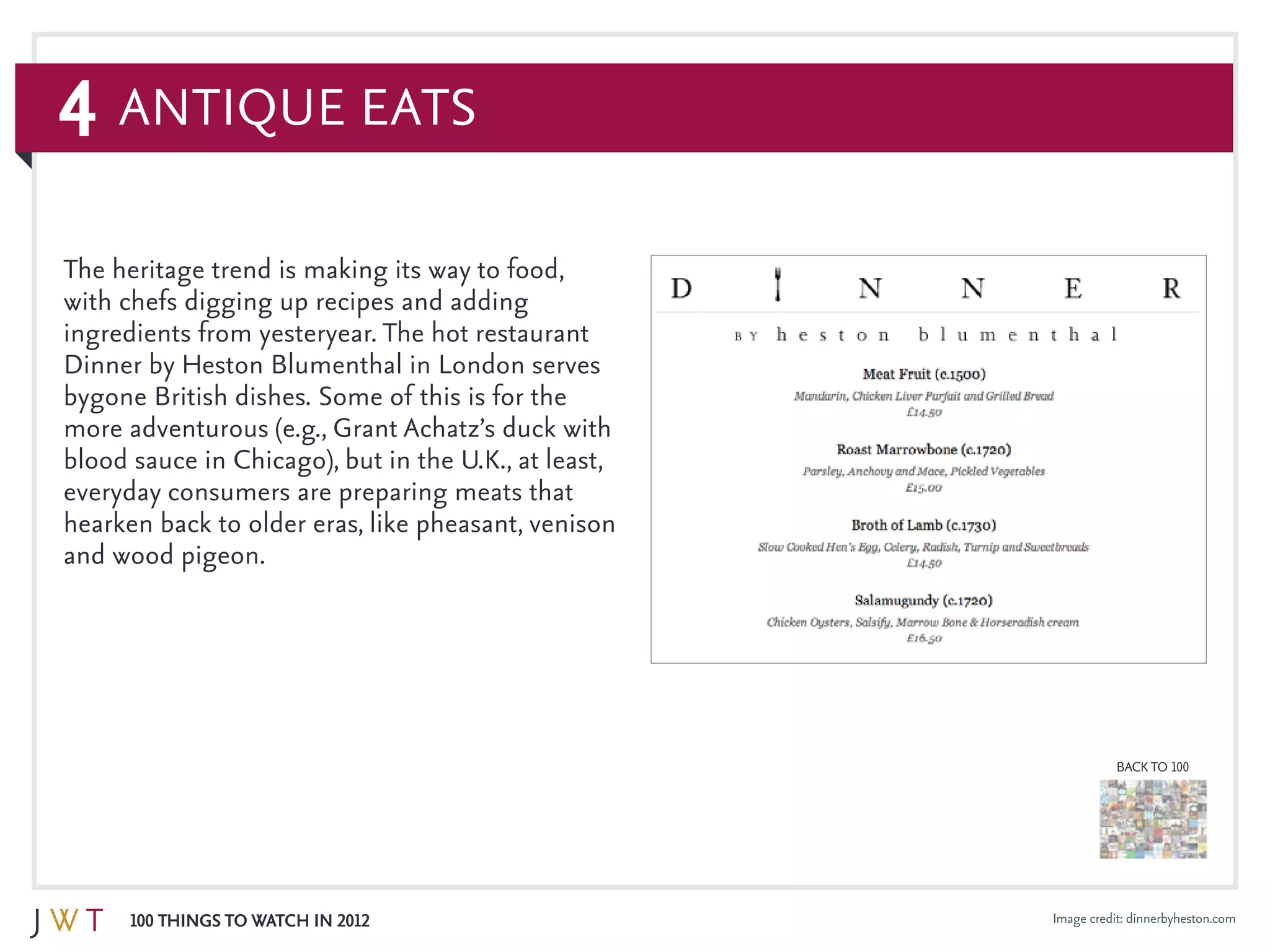 4
100 Things to Watch in 2012
BACK TO 100
Image credit: dinnerbyheston.com
The heritage trend is making its way to food,
with chefs digging up recipes and adding
ingredients from yesteryear. The hot restaurant
Dinner by Heston Blumenthal in London serves
bygone British dishes. Some of this is for the
more adventurous (e.g., Grant Achatz’s duck with
blood sauce in Chicago), but in the U.K., at least,
everyday consumers are preparing meats that
hearken back to older eras, like pheasant, venison
and wood pigeon.
Antique Eats
 