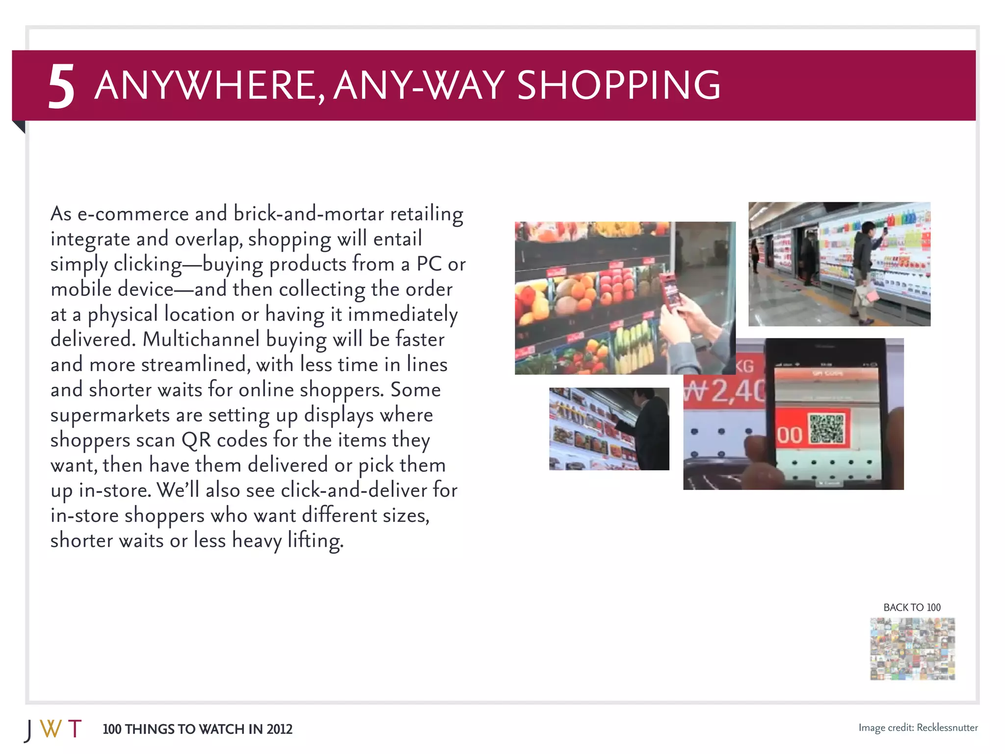 5
100 Things to Watch in 2012
BACK TO 100
Image credit: Recklessnutter
Anywhere,Any-Way Shopping
As e-commerce and brick-and-mortar retailing
integrate and overlap, shopping will entail
simply clicking—buying products from a PC or
mobile device—and then collecting the order
at a physical location or having it immediately
delivered. Multichannel buying will be faster
and more streamlined, with less time in lines
and shorter waits for online shoppers. Some
supermarkets are setting up displays where
shoppers scan QR codes for the items they
want, then have them delivered or pick them
up in-store. We’ll also see click-and-deliver for
in-store shoppers who want different sizes,
shorter waits or less heavy lifting.
 