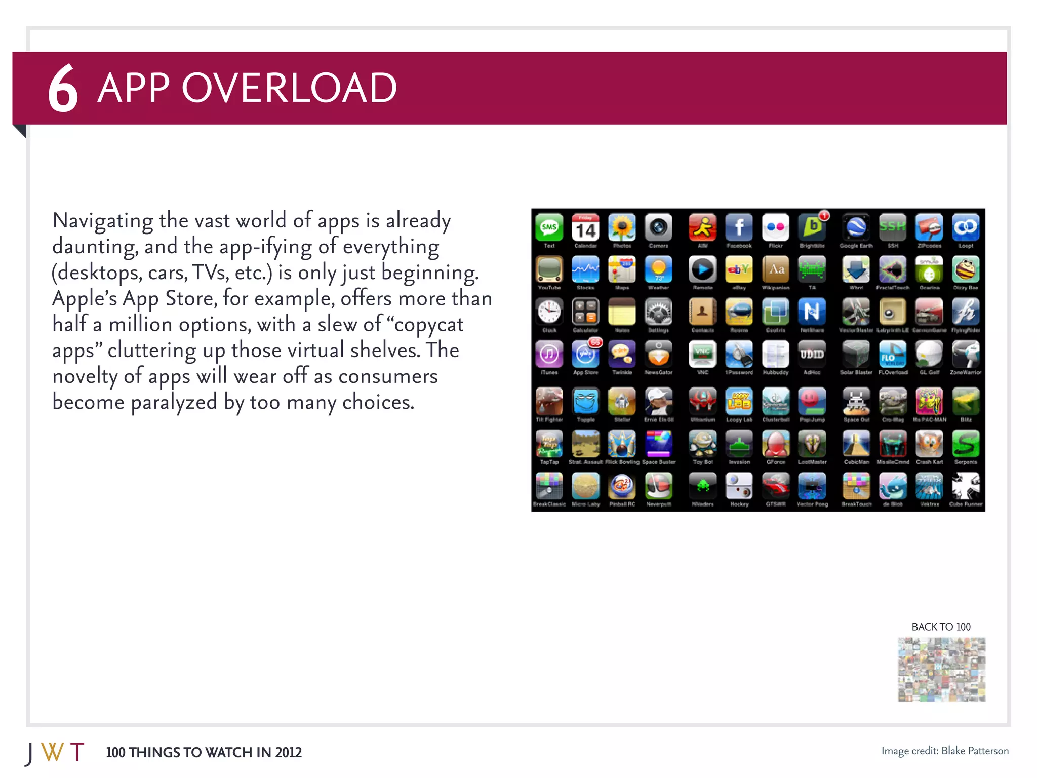 6
100 Things to Watch in 2012
BACK TO 100
App Overload
Image credit: Blake Patterson
Navigating the vast world of apps is already
daunting, and the app-ifying of everything
(desktops, cars,TVs, etc.) is only just beginning.
Apple’s App Store, for example, offers more than
half a million options, with a slew of “copycat
apps” cluttering up those virtual shelves. The
novelty of apps will wear off as consumers
become paralyzed by too many choices.
 