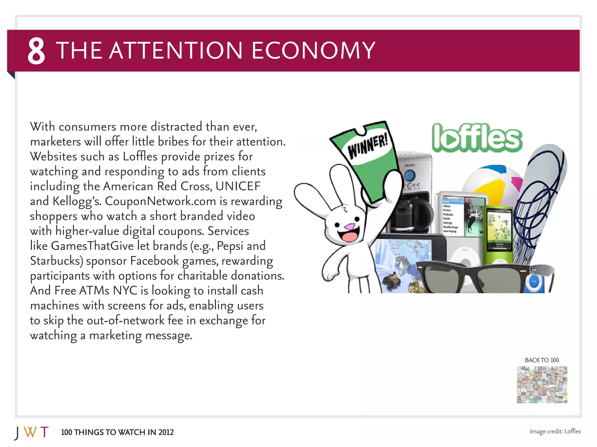 8
100 Things to Watch in 2012
BACK TO 100
Image credit: Loffles
With consumers more distracted than ever,
marketers will offer little bribes for their attention.
Websites such as Loffles provide prizes for
watching and responding to ads from clients
including the American Red Cross, UNICEF
and Kellogg’s. CouponNetwork.com is rewarding
shoppers who watch a short branded video
with higher-value digital coupons. Services
like GamesThatGive let brands (e.g., Pepsi and
Starbucks) sponsor Facebook games, rewarding
participants with options for charitable donations.
And Free ATMs NYC is looking to install cash
machines with screens for ads, enabling users
to skip the out-of-network fee in exchange for
watching a marketing message.
The Attention Economy
 
