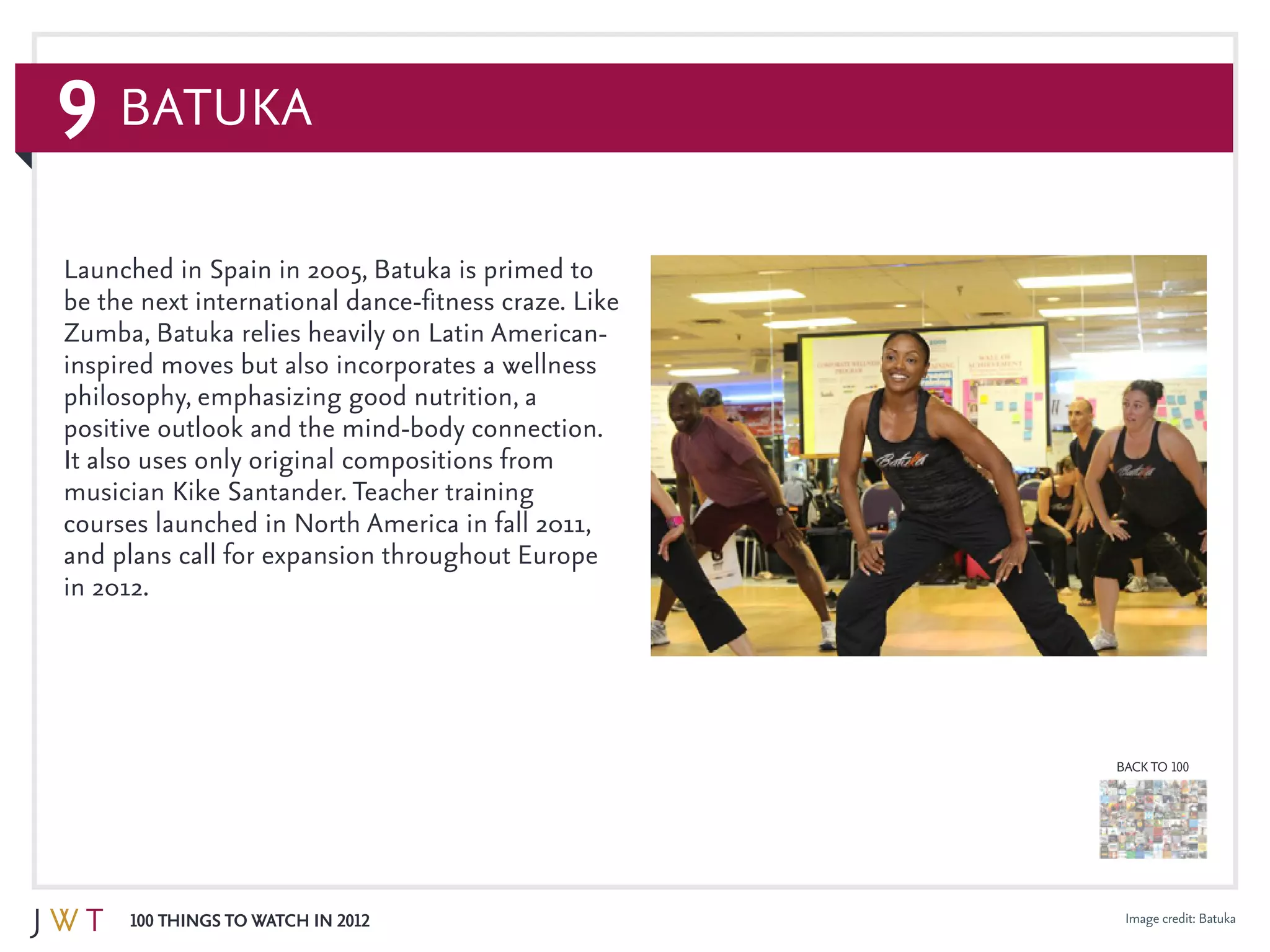 9
100 Things to Watch in 2012
BACK TO 100
Image credit: Batuka
Launched in Spain in 2005, Batuka is primed to
be the next international dance-fitness craze. Like
Zumba, Batuka relies heavily on Latin American-
inspired moves but also incorporates a wellness
philosophy, emphasizing good nutrition, a
positive outlook and the mind-body connection.
It also uses only original compositions from
musician Kike Santander. Teacher training
courses launched in North America in fall 2011,
and plans call for expansion throughout Europe
in 2012.
Batuka
 