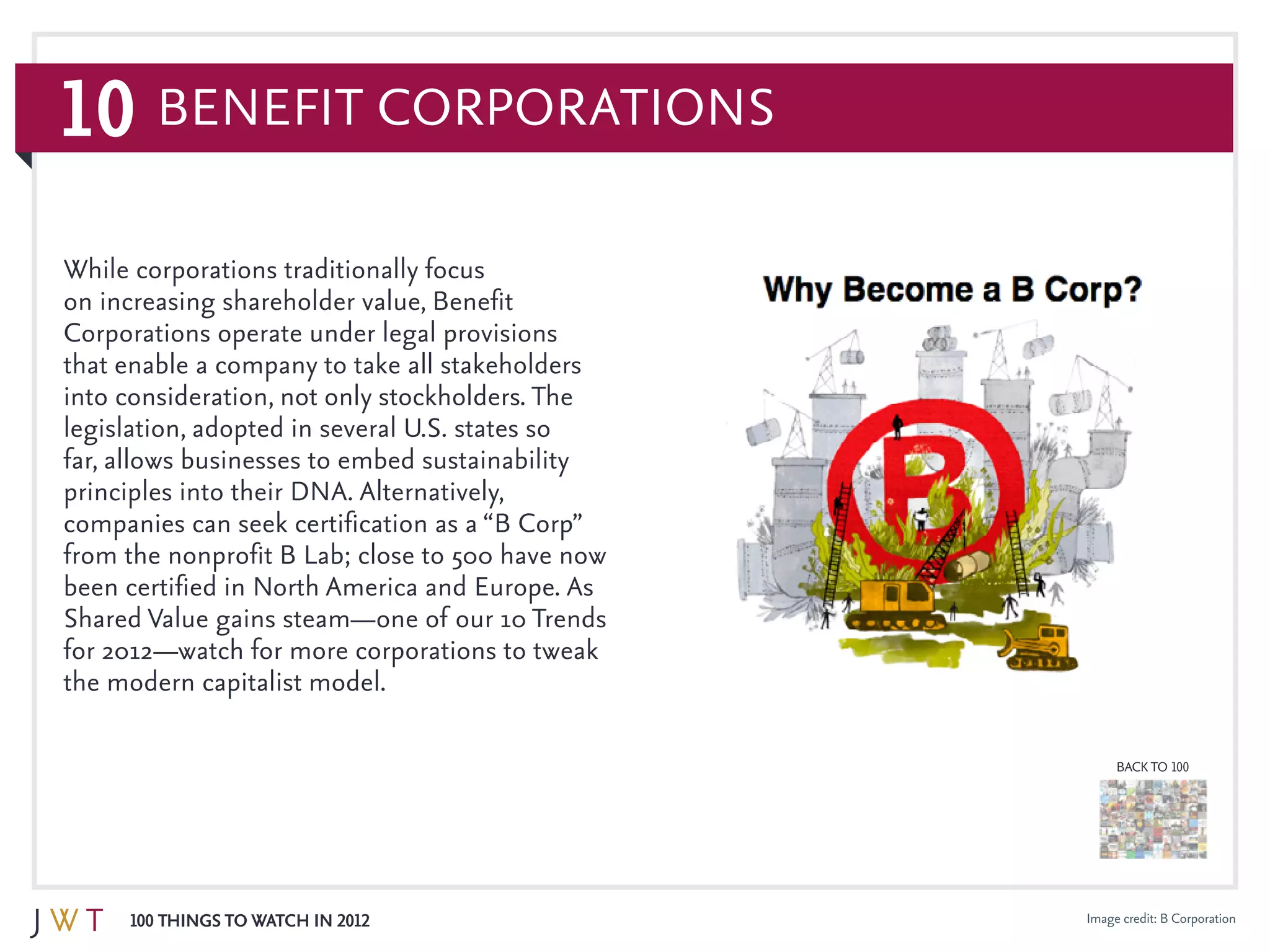 10
100 Things to Watch in 2012
BACK TO 100
Image credit: B Corporation
While corporations traditionally focus
on increasing shareholder value, Benefit
Corporations operate under legal provisions
that enable a company to take all stakeholders
into consideration, not only stockholders. The
legislation, adopted in several U.S. states so
far, allows businesses to embed sustainability
principles into their DNA. Alternatively,
companies can seek certification as a “B Corp”
from the nonprofit B Lab; close to 500 have now
been certified in North America and Europe. As
Shared Value gains steam—one of our 10 Trends
for 2012—watch for more corporations to tweak
the modern capitalist model.
Benefit Corporations
 