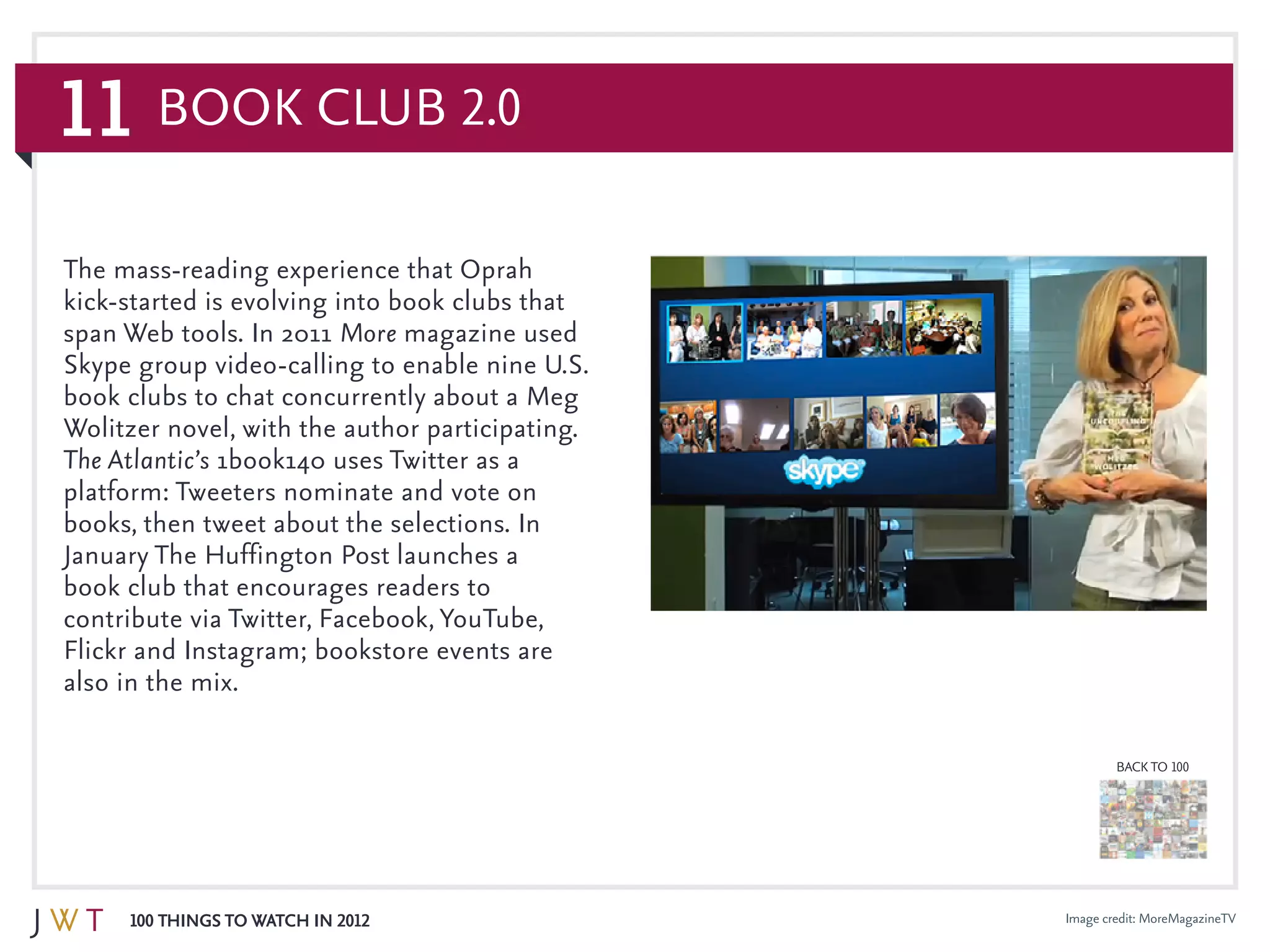 11
100 Things to Watch in 2012
BACK TO 100
Image credit: MoreMagazineTV
The mass-reading experience that Oprah
kick-started is evolving into book clubs that
span Web tools. In 2011 More magazine used
Skype group video-calling to enable nine U.S.
book clubs to chat concurrently about a Meg
Wolitzer novel, with the author participating.
The Atlantic’s 1book140 uses Twitter as a
platform: Tweeters nominate and vote on
books, then tweet about the selections. In
January The Huffington Post launches a
book club that encourages readers to
contribute via Twitter, Facebook, YouTube,
Flickr and Instagram; bookstore events are
also in the mix.
Book Club 2.0
 