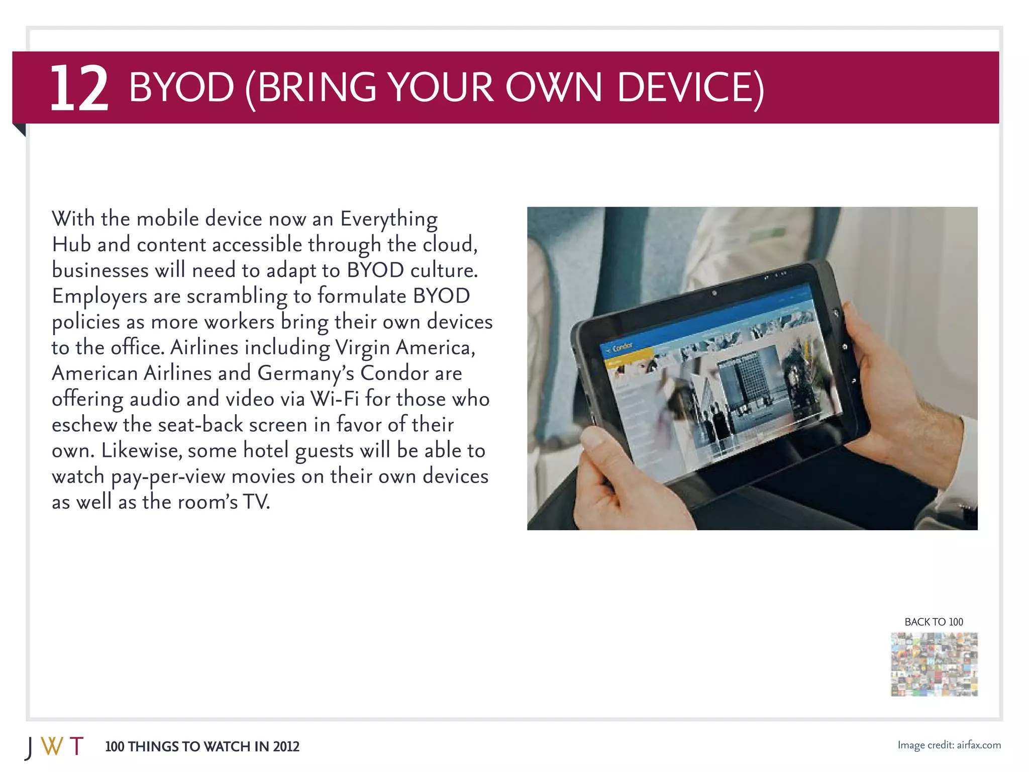 12
100 Things to Watch in 2012
BACK TO 100
Image credit: airfax.com
BYOD (Bring Your Own Device)
With the mobile device now an Everything
Hub and content accessible through the cloud,
businesses will need to adapt to BYOD culture.
Employers are scrambling to formulate BYOD
policies as more workers bring their own devices
to the office. Airlines including Virgin America,
American Airlines and Germany’s Condor are
offering audio and video via Wi-Fi for those who
eschew the seat-back screen in favor of their
own. Likewise, some hotel guests will be able to
watch pay-per-view movies on their own devices
as well as the room’s TV.
 