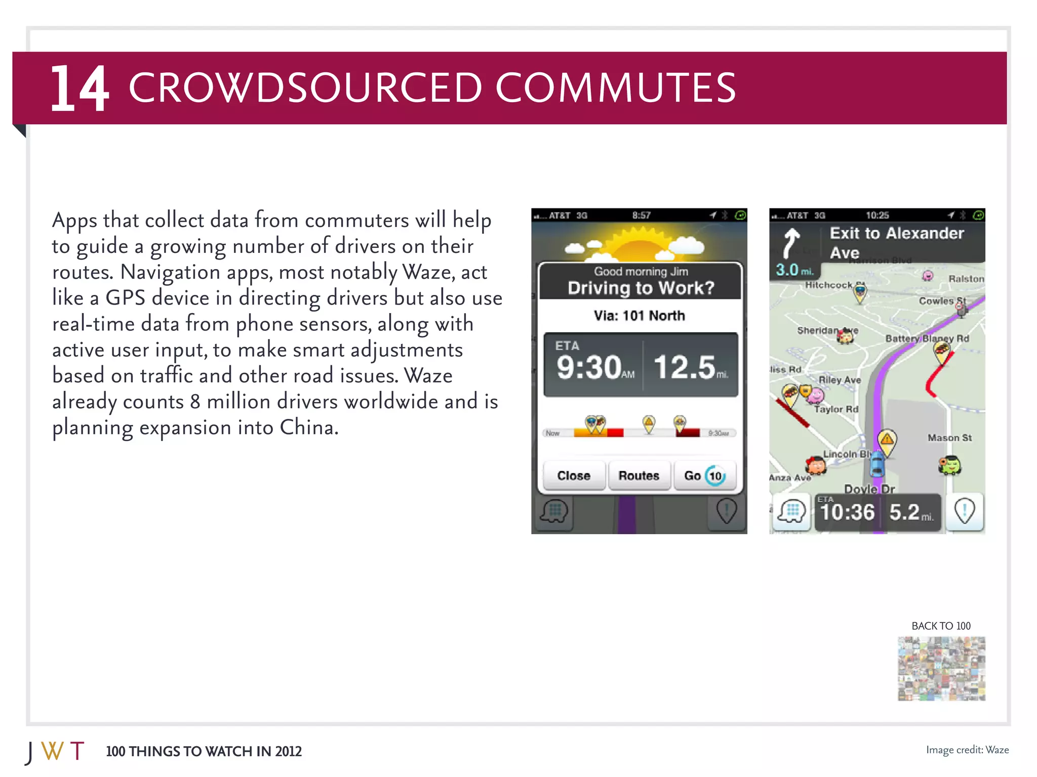 14
100 Things to Watch in 2012
BACK TO 100
Crowdsourced Commutes
Image credit:Waze
Apps that collect data from commuters will help
to guide a growing number of drivers on their
routes. Navigation apps, most notably Waze, act
like a GPS device in directing drivers but also use
real-time data from phone sensors, along with
active user input, to make smart adjustments
based on traffic and other road issues. Waze
already counts 8 million drivers worldwide and is
planning expansion into China.
 