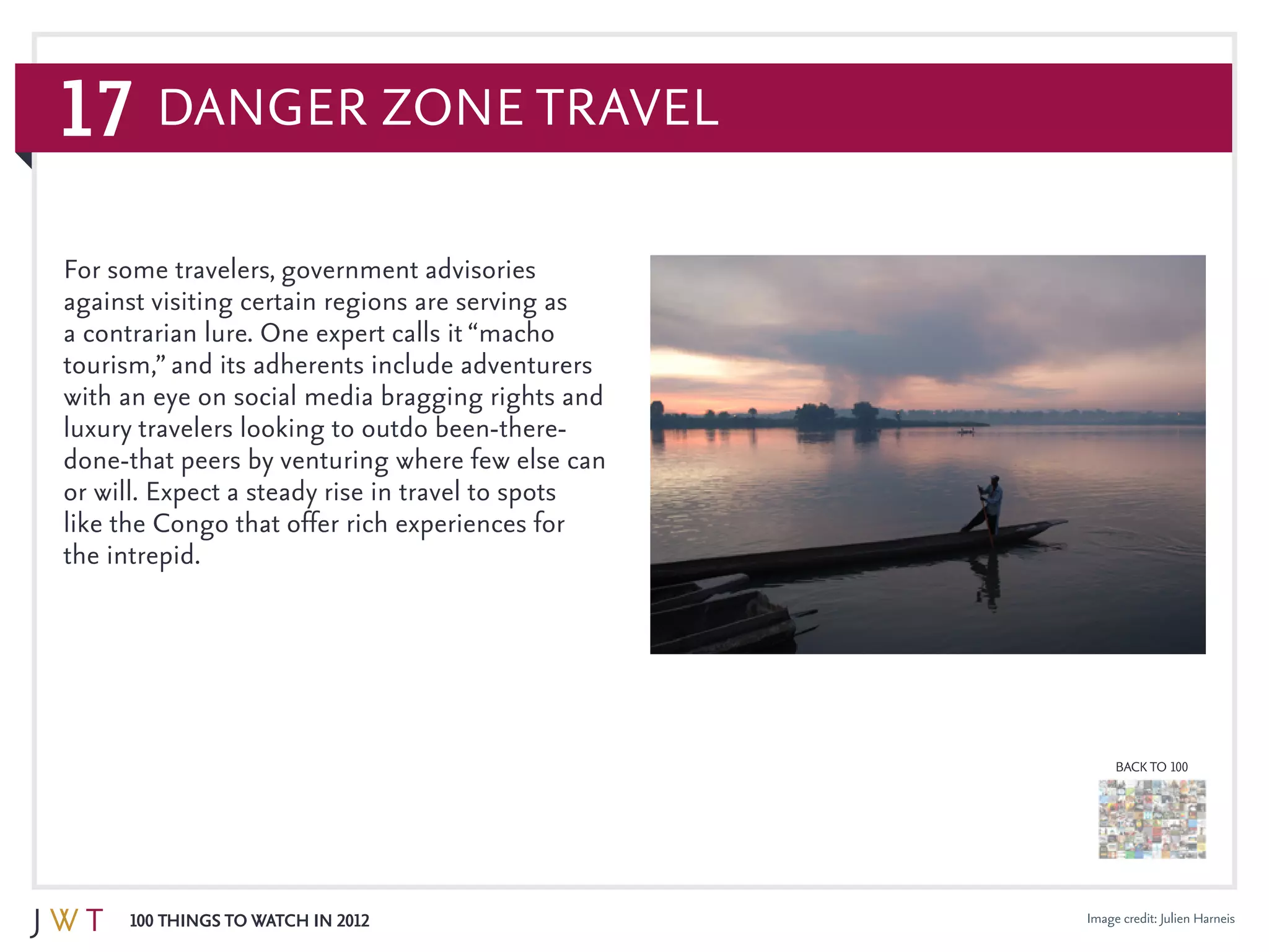 17
100 Things to Watch in 2012
BACK TO 100
Danger Zone Travel
Image credit: Julien Harneis
For some travelers, government advisories
against visiting certain regions are serving as
a contrarian lure. One expert calls it “macho
tourism,” and its adherents include adventurers
with an eye on social media bragging rights and
luxury travelers looking to outdo been-there-
done-that peers by venturing where few else can
or will. Expect a steady rise in travel to spots
like the Congo that offer rich experiences for
the intrepid.
 