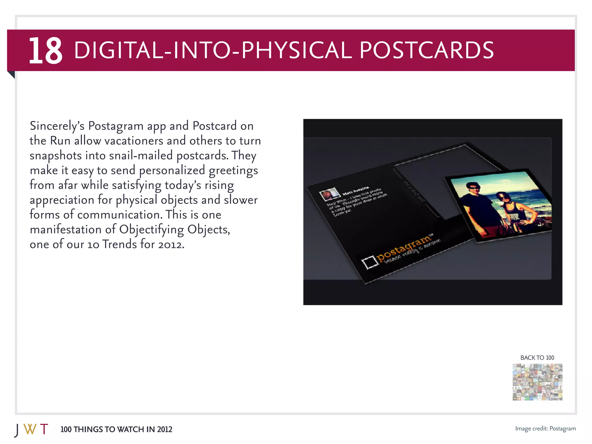 18
100 Things to Watch in 2012
BACK TO 100
Image credit: Postagram
Sincerely’s Postagram app and Postcard on
the Run allow vacationers and others to turn
snapshots into snail-mailed postcards. They
make it easy to send personalized greetings
from afar while satisfying today’s rising
appreciation for physical objects and slower
forms of communication. This is one
manifestation of Objectifying Objects,
one of our 10 Trends for 2012.
Digital-into-Physical Postcards
 