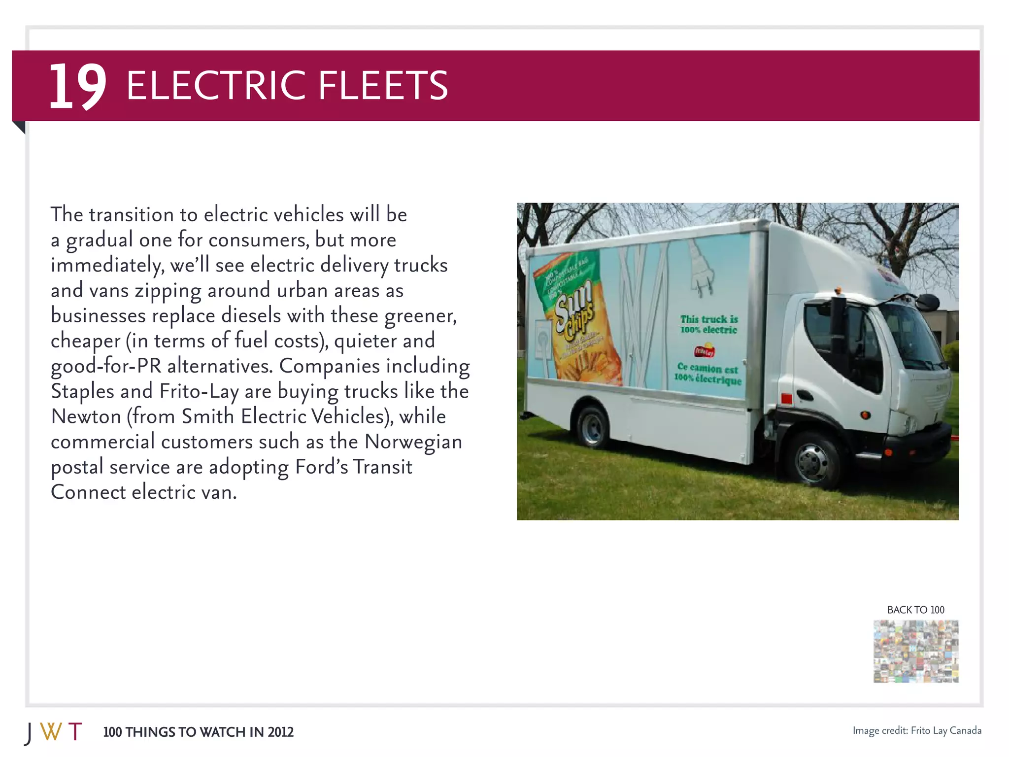 19
100 Things to Watch in 2012
BACK TO 100
Image credit: Frito Lay Canada
Electric Fleets
The transition to electric vehicles will be
a gradual one for consumers, but more
immediately, we’ll see electric delivery trucks
and vans zipping around urban areas as
businesses replace diesels with these greener,
cheaper (in terms of fuel costs), quieter and
good-for-PR alternatives. Companies including
Staples and Frito-Lay are buying trucks like the
Newton (from Smith Electric Vehicles), while
commercial customers such as the Norwegian
postal service are adopting Ford’s Transit
Connect electric van.
 