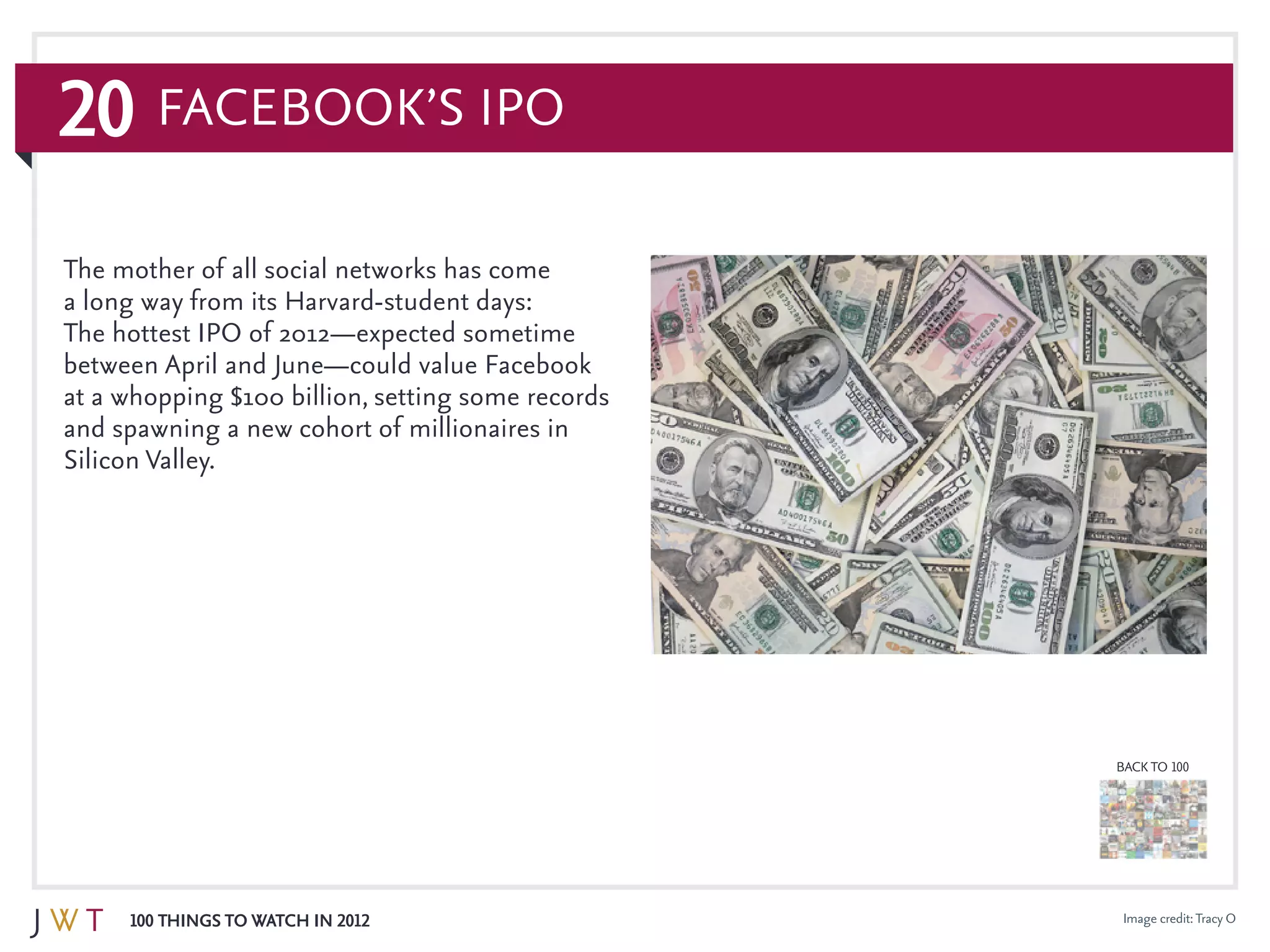 20
100 Things to Watch in 2012
BACK TO 100
Image credit:Tracy O
The mother of all social networks has come
a long way from its Harvard-student days:
The hottest IPO of 2012—expected sometime
between April and June—could value Facebook
at a whopping $100 billion, setting some records
and spawning a new cohort of millionaires in
Silicon Valley.
Facebook’s IPO
 
