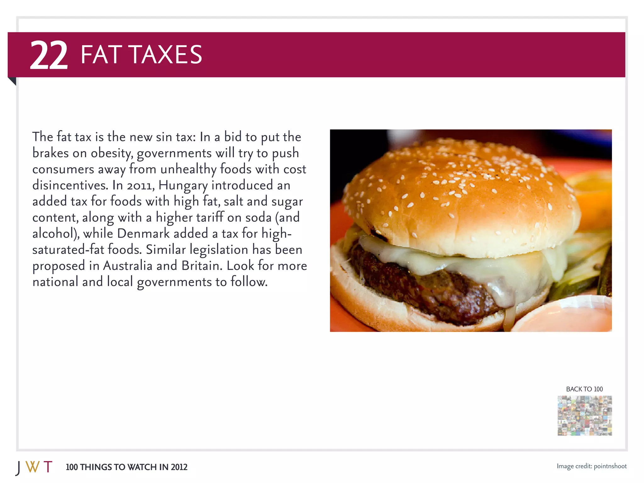 22
100 Things to Watch in 2012
BACK TO 100
Image credit: pointnshoot
The fat tax is the new sin tax: In a bid to put the
brakes on obesity, governments will try to push
consumers away from unhealthy foods with cost
disincentives. In 2011, Hungary introduced an
added tax for foods with high fat, salt and sugar
content, along with a higher tariff on soda (and
alcohol), while Denmark added a tax for high-
saturated-fat foods. Similar legislation has been
proposed in Australia and Britain. Look for more
national and local governments to follow.
Fat Taxes
 