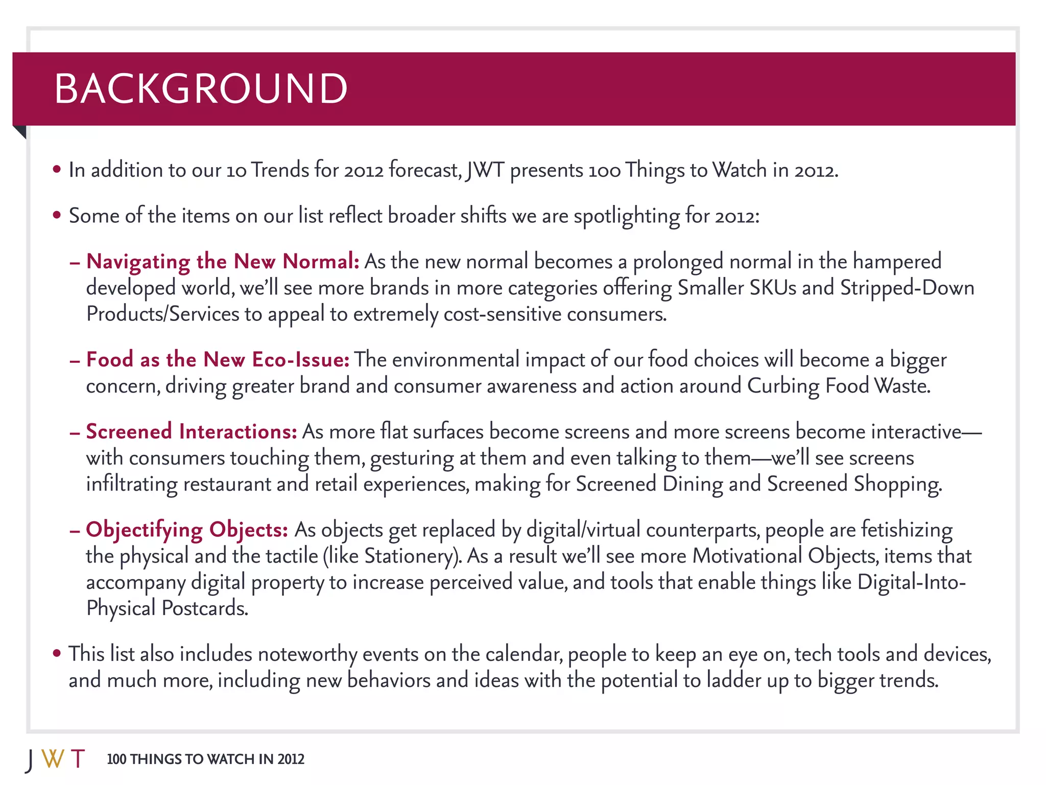 100 Things to Watch in 2012
Background
•	In addition to our 10Trends for 2012 forecast, JWT presents 100Things toWatch in 2012.
•	Some of the items on our list reflect broader shifts we are spotlighting for 2012:
–	Navigating the New Normal: As the new normal becomes a prolonged normal in the hampered
developed world, we’ll see more brands in more categories offering Smaller SKUs and Stripped-Down
Products/Services to appeal to extremely cost-sensitive consumers.
–	Food as the New Eco-Issue: The environmental impact of our food choices will become a bigger
concern, driving greater brand and consumer awareness and action around Curbing FoodWaste.
–	Screened Interactions: As more flat surfaces become screens and more screens become interactive—
with consumers touching them, gesturing at them and even talking to them—we’ll see screens
infiltrating restaurant and retail experiences, making for Screened Dining and Screened Shopping.
–	Objectifying Objects: As objects get replaced by digital/virtual counterparts, people are fetishizing
the physical and the tactile (like Stationery). As a result we’ll see more Motivational Objects, items that
accompany digital property to increase perceived value, and tools that enable things like Digital-Into-
Physical Postcards.
•	This list also includes noteworthy events on the calendar, people to keep an eye on, tech tools and devices,
and much more, including new behaviors and ideas with the potential to ladder up to bigger trends.
 