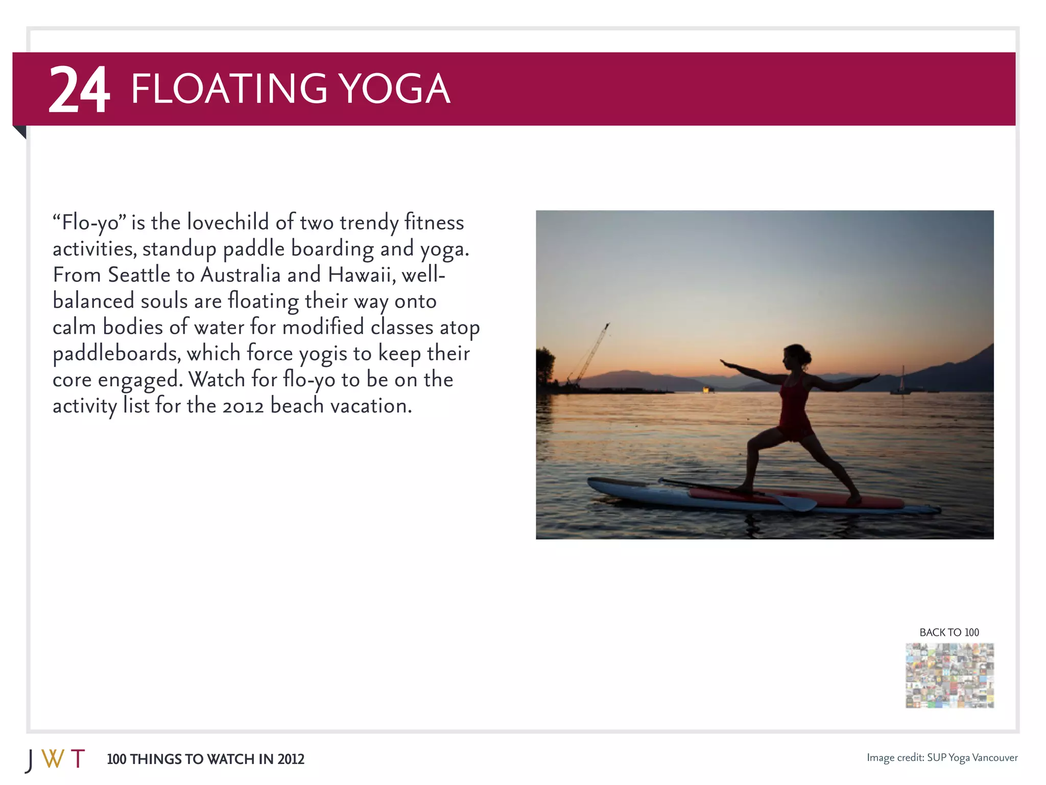 24
100 Things to Watch in 2012
BACK TO 100
Floating Yoga
Image credit: SUPYogaVancouver
“Flo-yo” is the lovechild of two trendy fitness
activities, standup paddle boarding and yoga.
From Seattle to Australia and Hawaii, well-
balanced souls are floating their way onto
calm bodies of water for modified classes atop
paddleboards, which force yogis to keep their
core engaged. Watch for flo-yo to be on the
activity list for the 2012 beach vacation.
 