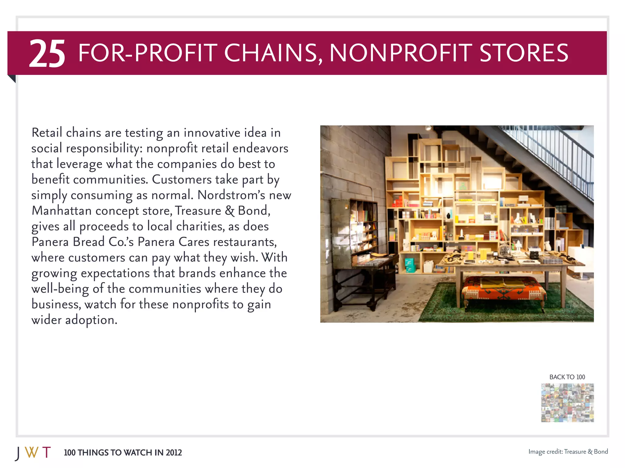 25
100 Things to Watch in 2012
BACK TO 100
Image credit:Treasure & Bond
Retail chains are testing an innovative idea in
social responsibility: nonprofit retail endeavors
that leverage what the companies do best to
benefit communities. Customers take part by
simply consuming as normal. Nordstrom’s new
Manhattan concept store,Treasure & Bond,
gives all proceeds to local charities, as does
Panera Bread Co.’s Panera Cares restaurants,
where customers can pay what they wish. With
growing expectations that brands enhance the
well-being of the communities where they do
business, watch for these nonprofits to gain
wider adoption.
For-Profit Chains, Nonprofit Stores
 