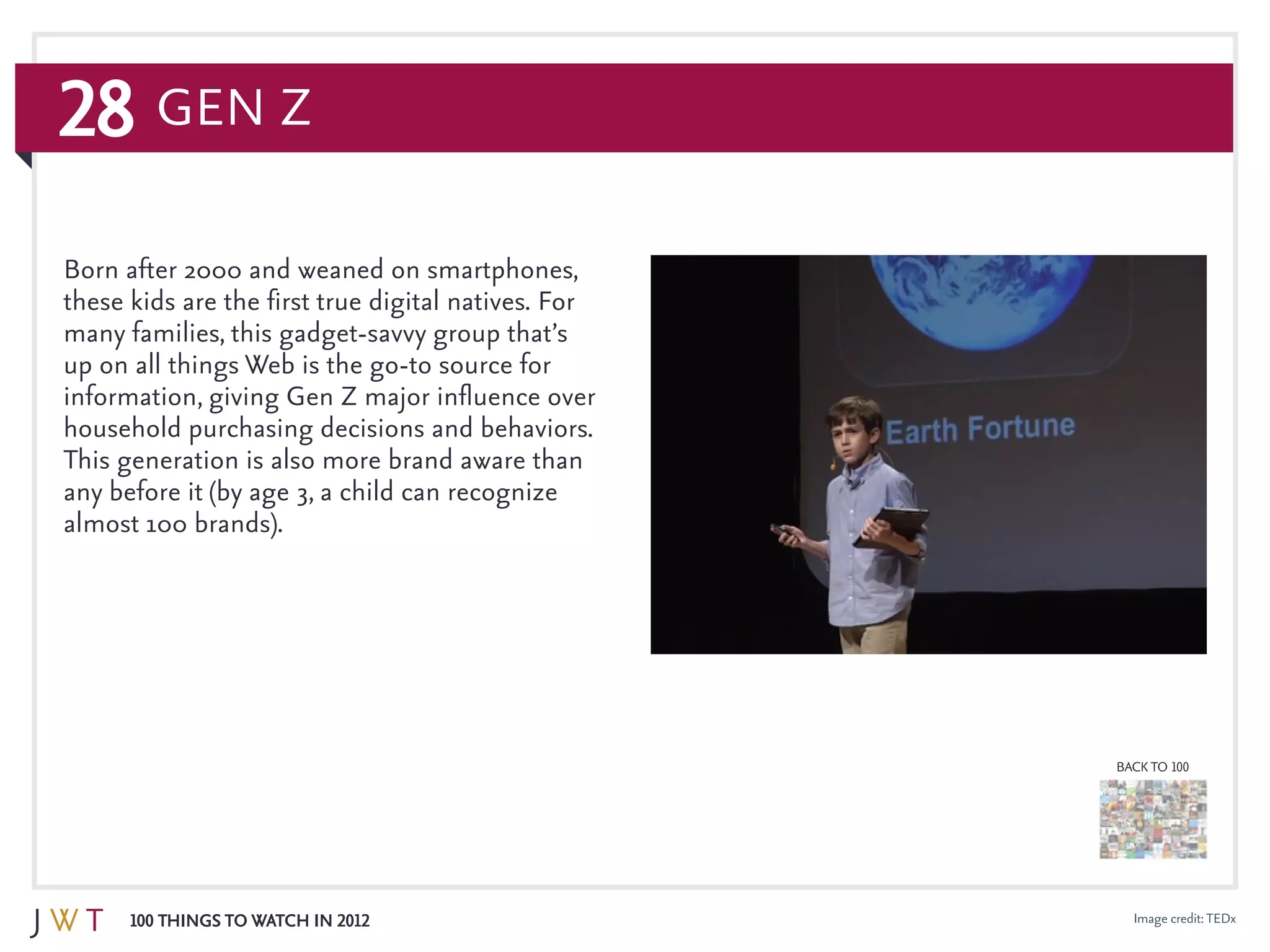 28
100 Things to Watch in 2012
BACK TO 100
Image credit:TEDx
Born after 2000 and weaned on smartphones,
these kids are the first true digital natives. For
many families, this gadget-savvy group that’s
up on all things Web is the go-to source for
information, giving Gen Z major influence over
household purchasing decisions and behaviors.
This generation is also more brand aware than
any before it (by age 3, a child can recognize
almost 100 brands).
Gen Z
 