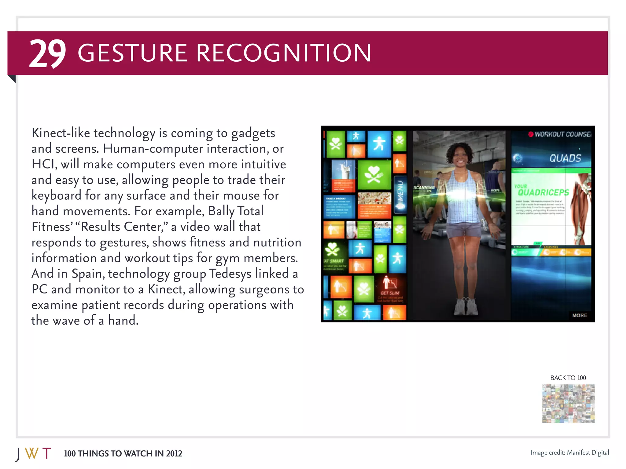 29
100 Things to Watch in 2012
BACK TO 100
Image credit: Manifest Digital
Kinect-like technology is coming to gadgets
and screens. Human-computer interaction, or
HCI, will make computers even more intuitive
and easy to use, allowing people to trade their
keyboard for any surface and their mouse for
hand movements. For example, Bally Total
Fitness’“Results Center,” a video wall that
responds to gestures, shows fitness and nutrition
information and workout tips for gym members.
And in Spain, technology group Tedesys linked a
PC and monitor to a Kinect, allowing surgeons to
examine patient records during operations with
the wave of a hand.
Gesture Recognition
 