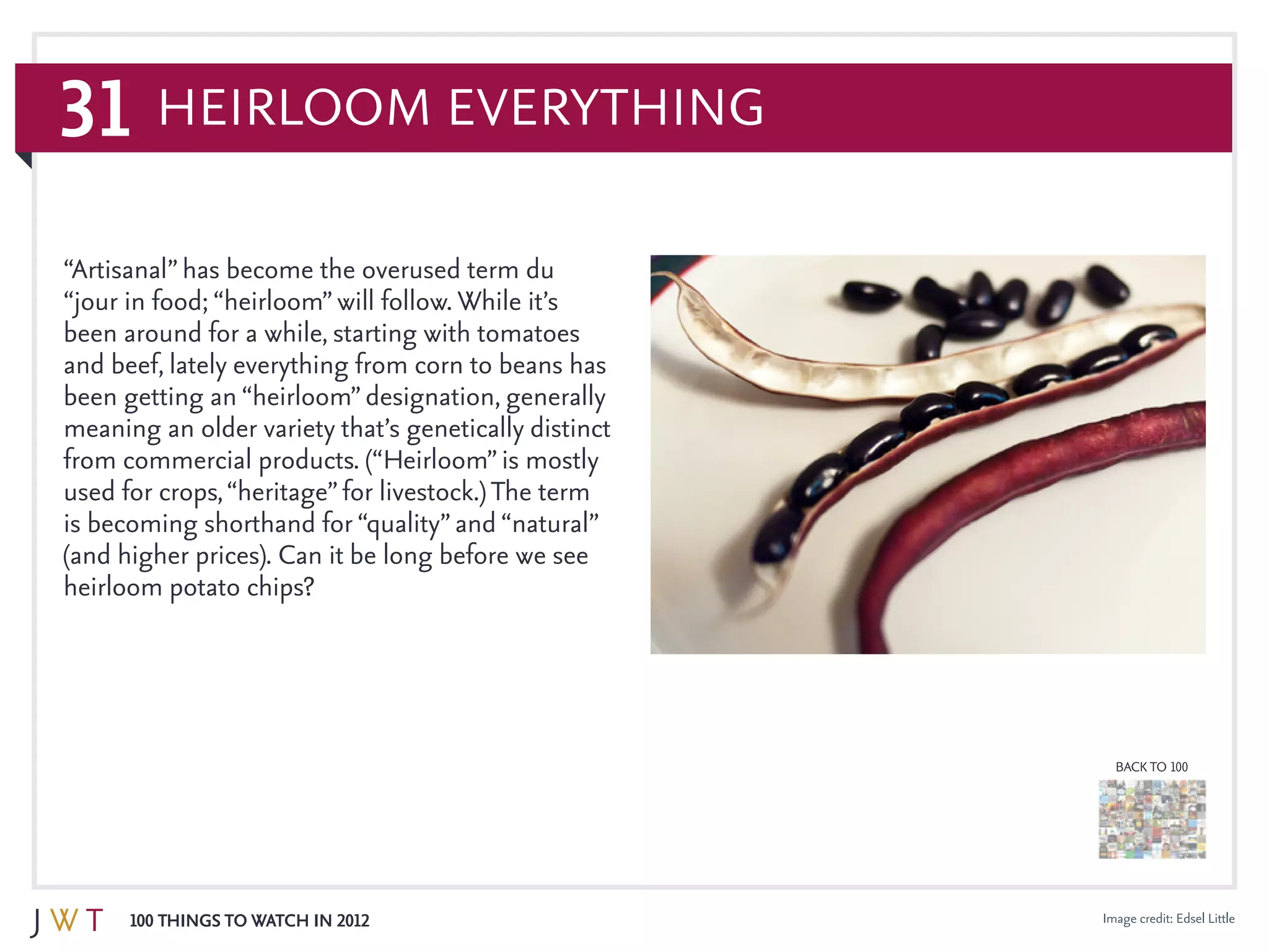 31
100 Things to Watch in 2012
BACK TO 100
Image credit: Edsel Little
“Artisanal”has become the overused term du
“jour in food; “heirloom”will follow. While it’s
been around for a while, starting with tomatoes
and beef, lately everything from corn to beans has
been getting an “heirloom”designation, generally
meaning an older variety that’s genetically distinct
from commercial products. (“Heirloom”is mostly
used for crops,“heritage”for livestock.) The term
is becoming shorthand for “quality”and “natural”
(and higher prices). Can it be long before we see
heirloom potato chips?
Heirloom Everything
 