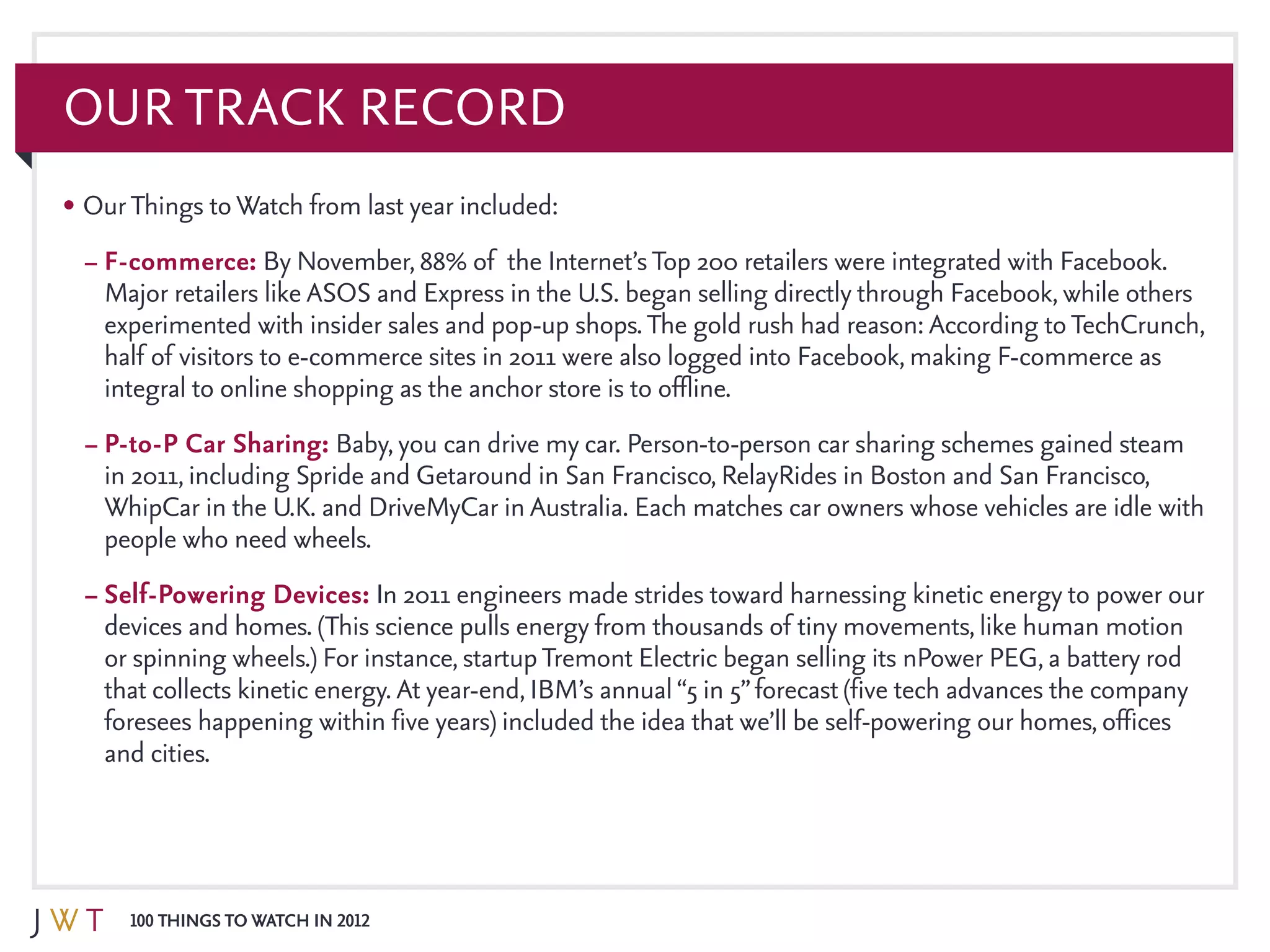 100 Things to Watch in 2012
Our Track Record
•	OurThings toWatch from last year included:
–	F-commerce: By November, 88% of the Internet’sTop 200 retailers were integrated with Facebook.
Major retailers like ASOS and Express in the U.S. began selling directly through Facebook, while others
experimented with insider sales and pop-up shops.The gold rush had reason: According toTechCrunch,
half of visitors to e-commerce sites in 2011 were also logged into Facebook, making F-commerce as
integral to online shopping as the anchor store is to offline.
–	P-to-P Car Sharing: Baby, you can drive my car. Person-to-person car sharing schemes gained steam
in 2011, including Spride and Getaround in San Francisco, RelayRides in Boston and San Francisco,
WhipCar in the U.K. and DriveMyCar in Australia. Each matches car owners whose vehicles are idle with
people who need wheels.
–	Self-Powering Devices: In 2011 engineers made strides toward harnessing kinetic energy to power our
devices and homes. (This science pulls energy from thousands of tiny movements, like human motion
or spinning wheels.) For instance, startupTremont Electric began selling its nPower PEG, a battery rod
that collects kinetic energy. At year-end, IBM’s annual“5 in 5”forecast (five tech advances the company
foresees happening within five years) included the idea that we’ll be self-powering our homes, offices
and cities.
 