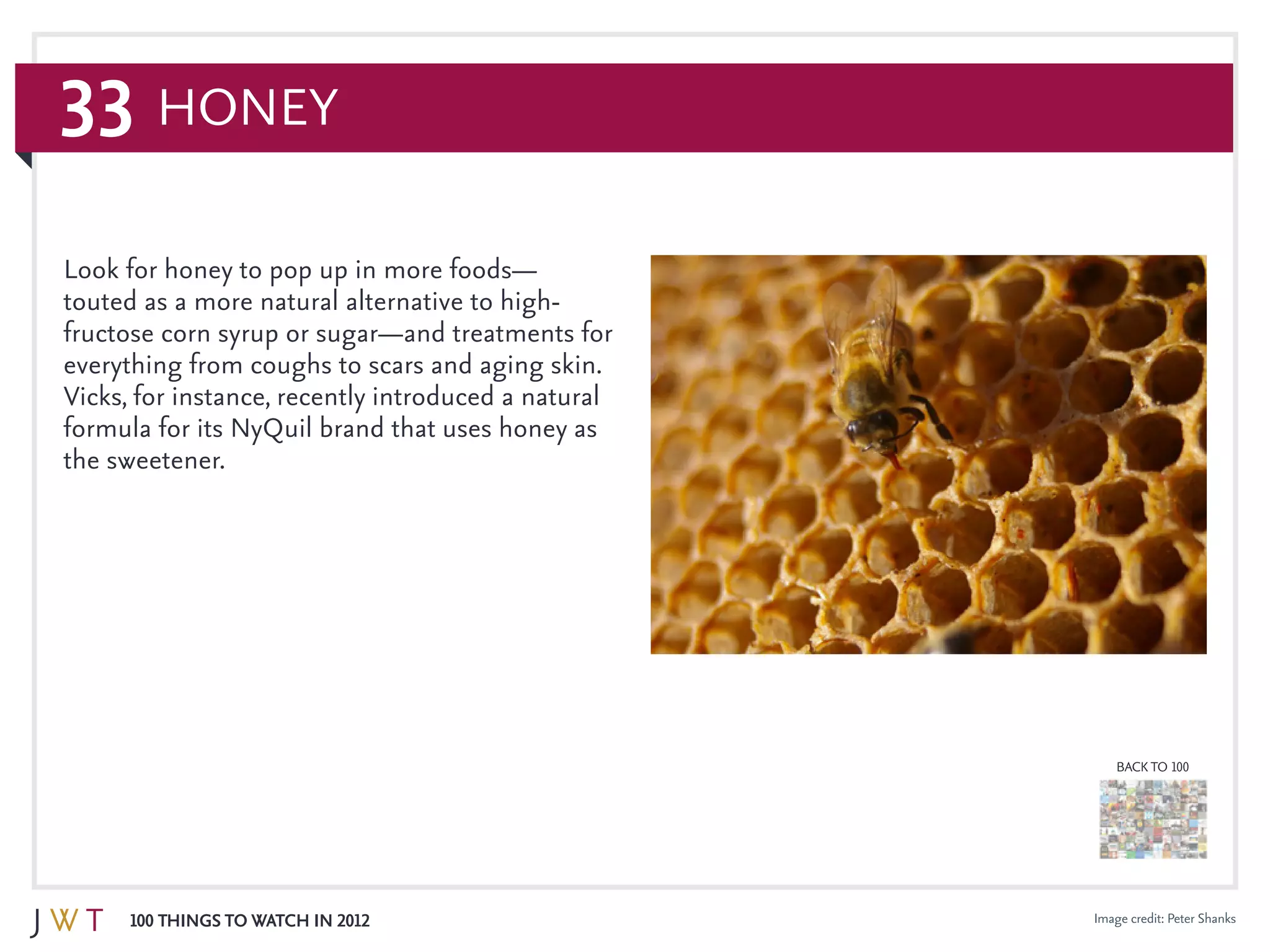 33
100 Things to Watch in 2012
BACK TO 100
Image credit: Peter Shanks
Honey
Look for honey to pop up in more foods—
touted as a more natural alternative to high-
fructose corn syrup or sugar—and treatments for
everything from coughs to scars and aging skin.
Vicks, for instance, recently introduced a natural
formula for its NyQuil brand that uses honey as
the sweetener.
 