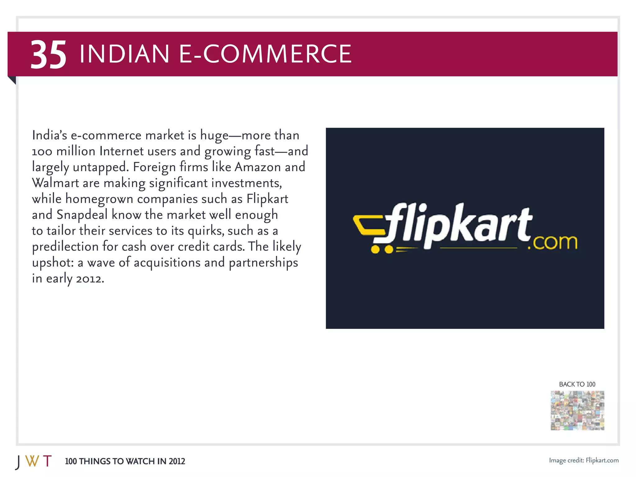 35
100 Things to Watch in 2012
BACK TO 100
Image credit: Flipkart.com
India’s e-commerce market is huge—more than
100 million Internet users and growing fast—and
largely untapped. Foreign firms like Amazon and
Walmart are making significant investments,
while homegrown companies such as Flipkart
and Snapdeal know the market well enough
to tailor their services to its quirks, such as a
predilection for cash over credit cards. The likely
upshot: a wave of acquisitions and partnerships
in early 2012.
Indian E-Commerce
 