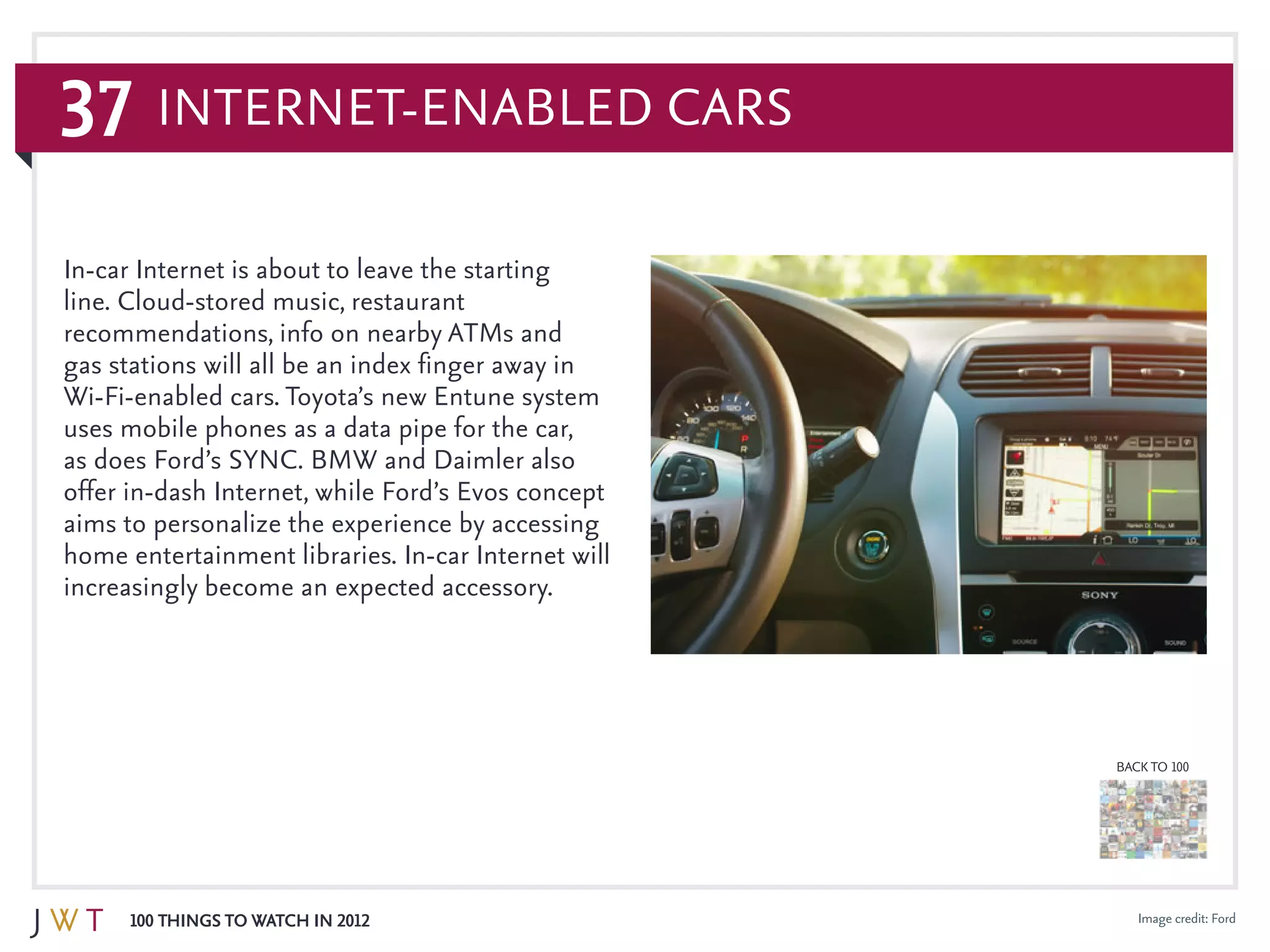37
100 Things to Watch in 2012
BACK TO 100
Image credit: Ford
In-car Internet is about to leave the starting
line. Cloud-stored music, restaurant
recommendations, info on nearby ATMs and
gas stations will all be an index finger away in
Wi-Fi-enabled cars. Toyota’s new Entune system
uses mobile phones as a data pipe for the car,
as does Ford’s SYNC. BMW and Daimler also
offer in-dash Internet, while Ford’s Evos concept
aims to personalize the experience by accessing
home entertainment libraries. In-car Internet will
increasingly become an expected accessory.
Internet-Enabled Cars
 