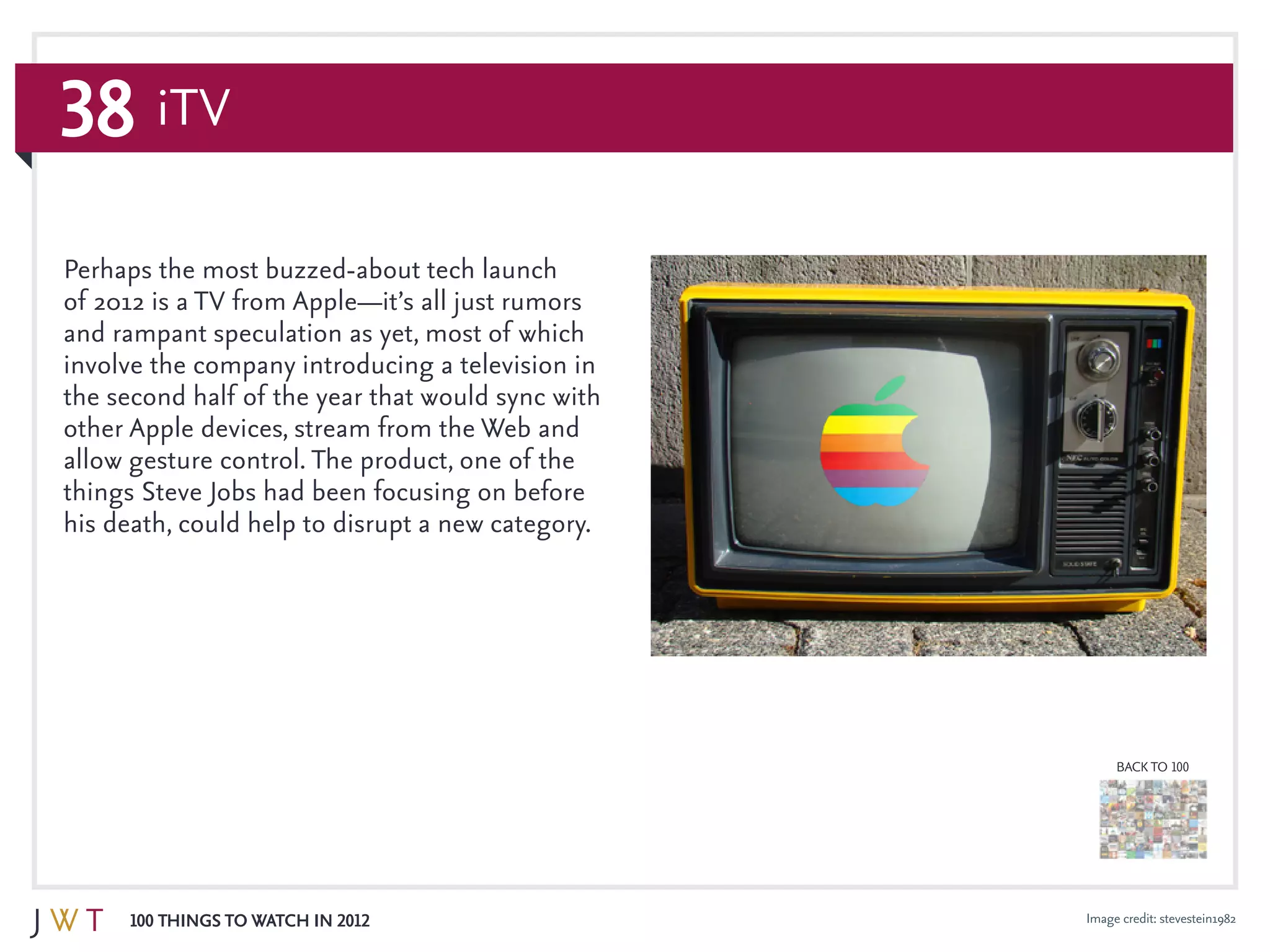 38
100 Things to Watch in 2012
BACK TO 100
Image credit: stevestein1982
Perhaps the most buzzed-about tech launch
of 2012 is a TV from Apple—it’s all just rumors
and rampant speculation as yet, most of which
involve the company introducing a television in
the second half of the year that would sync with
other Apple devices, stream from the Web and
allow gesture control. The product, one of the
things Steve Jobs had been focusing on before
his death, could help to disrupt a new category.
iTV
 
