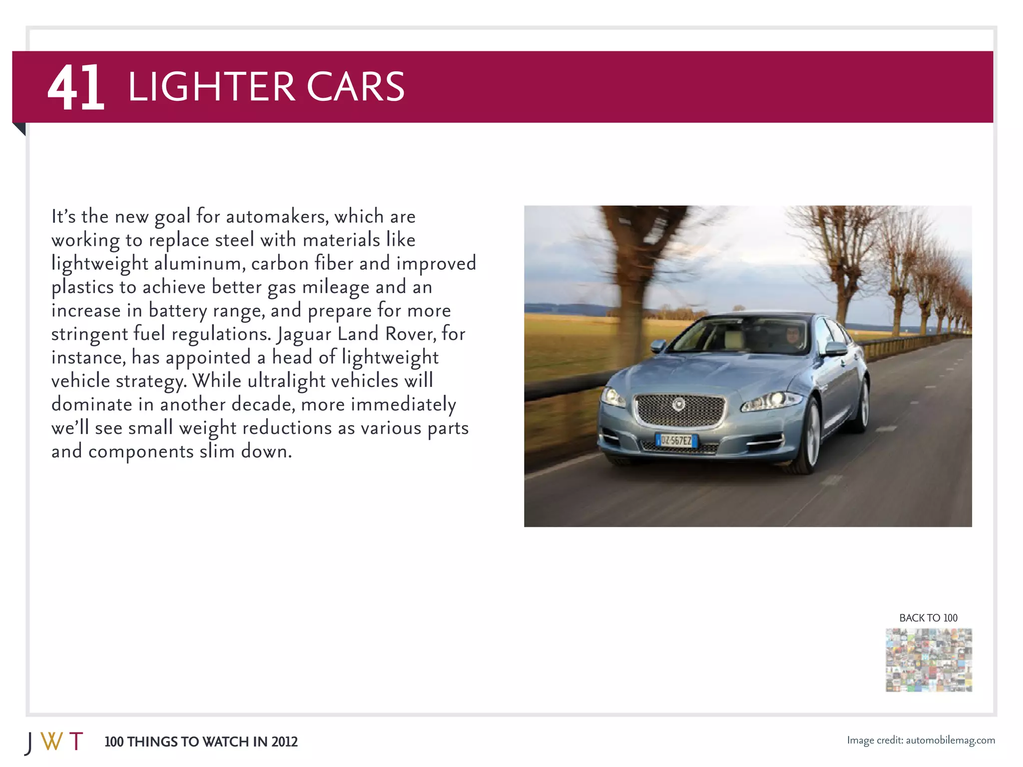 41
100 Things to Watch in 2012
BACK TO 100
Image credit: automobilemag.com
It’s the new goal for automakers, which are
working to replace steel with materials like
lightweight aluminum, carbon fiber and improved
plastics to achieve better gas mileage and an
increase in battery range, and prepare for more
stringent fuel regulations. Jaguar Land Rover, for
instance, has appointed a head of lightweight
vehicle strategy. While ultralight vehicles will
dominate in another decade, more immediately
we’ll see small weight reductions as various parts
and components slim down.
Lighter Cars
 