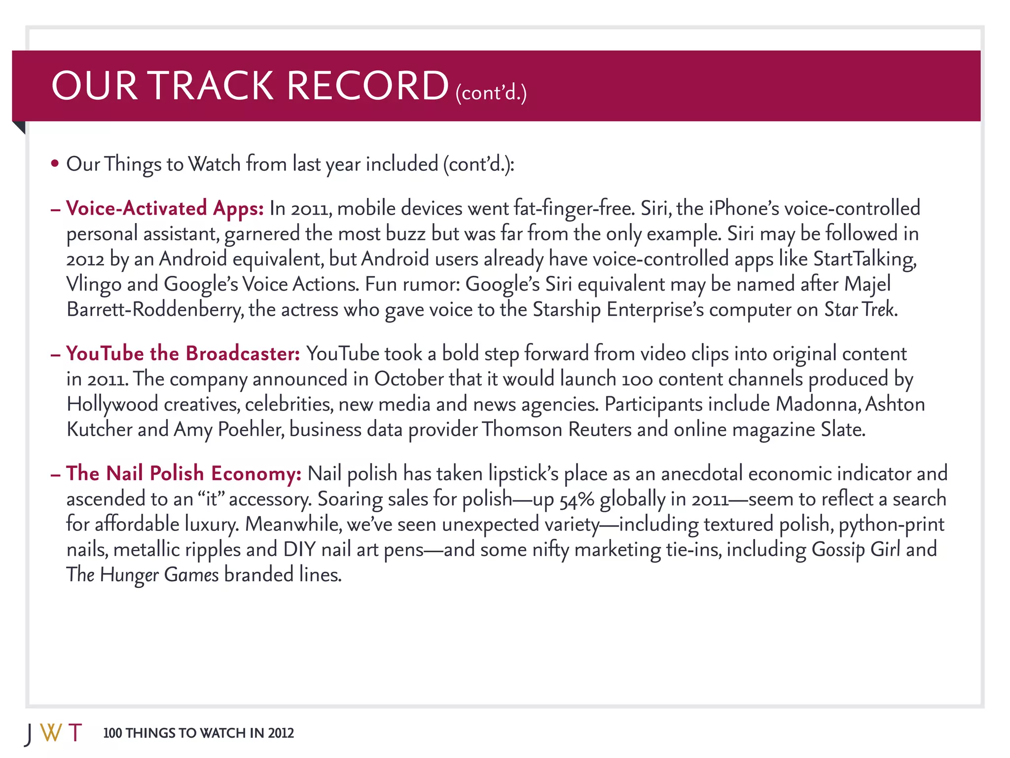 100 Things to Watch in 2012
Our Track Record(cont’d.)
•	OurThings toWatch from last year included (cont’d.):
–	Voice-Activated Apps: In 2011, mobile devices went fat-finger-free. Siri, the iPhone’s voice-controlled
personal assistant, garnered the most buzz but was far from the only example. Siri may be followed in
2012 by an Android equivalent, butAndroid users already have voice-controlled apps like StartTalking,
Vlingo and Google’sVoice Actions. Fun rumor: Google’s Siri equivalent may be named after Majel
Barrett-Roddenberry, the actress who gave voice to the Starship Enterprise’s computer on StarTrek.
–	YouTube the Broadcaster: YouTube took a bold step forward from video clips into original content
in 2011.The company announced in October that it would launch 100 content channels produced by
Hollywood creatives, celebrities, new media and news agencies. Participants include Madonna,Ashton
Kutcher and Amy Poehler, business data providerThomson Reuters and online magazine Slate.
–	The Nail Polish Economy: Nail polish has taken lipstick’s place as an anecdotal economic indicator and
ascended to an“it”accessory. Soaring sales for polish—up 54% globally in 2011—seem to reflect a search
for affordable luxury. Meanwhile, we’ve seen unexpected variety—including textured polish, python-print
nails, metallic ripples and DIY nail art pens—and some nifty marketing tie-ins, including Gossip Girl and
The Hunger Games branded lines.
 