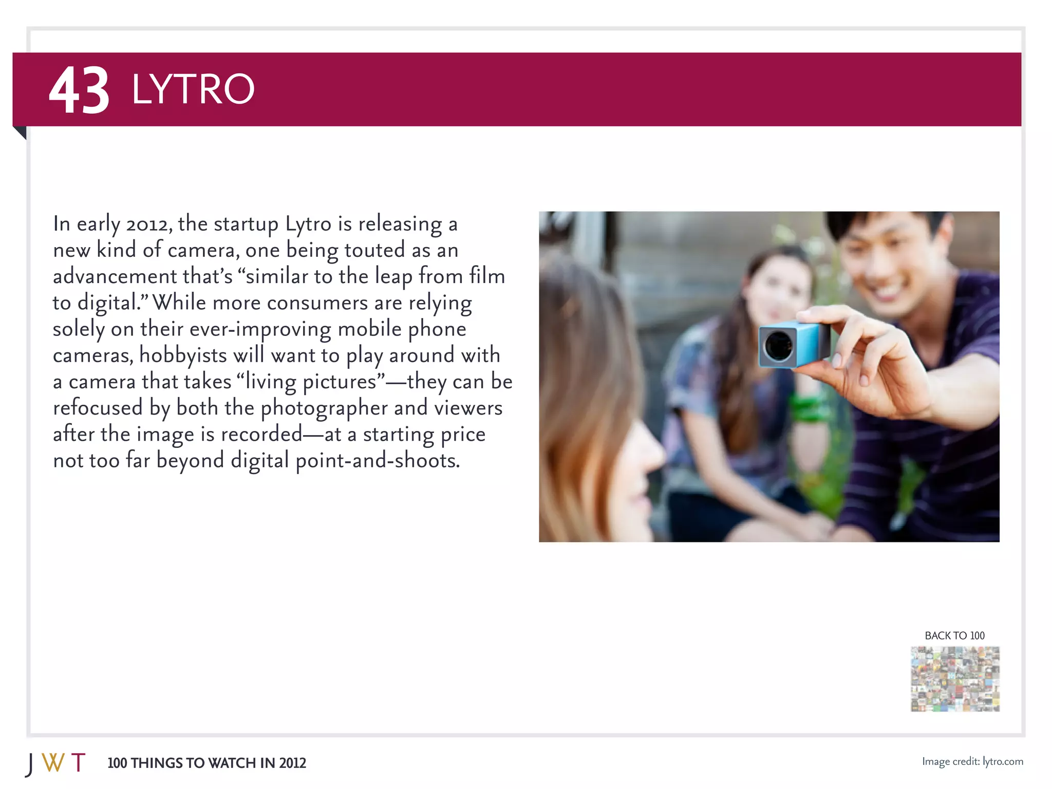43
100 Things to Watch in 2012
BACK TO 100
Image credit: lytro.com
In early 2012, the startup Lytro is releasing a
new kind of camera, one being touted as an
advancement that’s “similar to the leap from film
to digital.”While more consumers are relying
solely on their ever-improving mobile phone
cameras, hobbyists will want to play around with
a camera that takes “living pictures”—they can be
refocused by both the photographer and viewers
after the image is recorded—at a starting price
not too far beyond digital point-and-shoots.
Lytro
 
