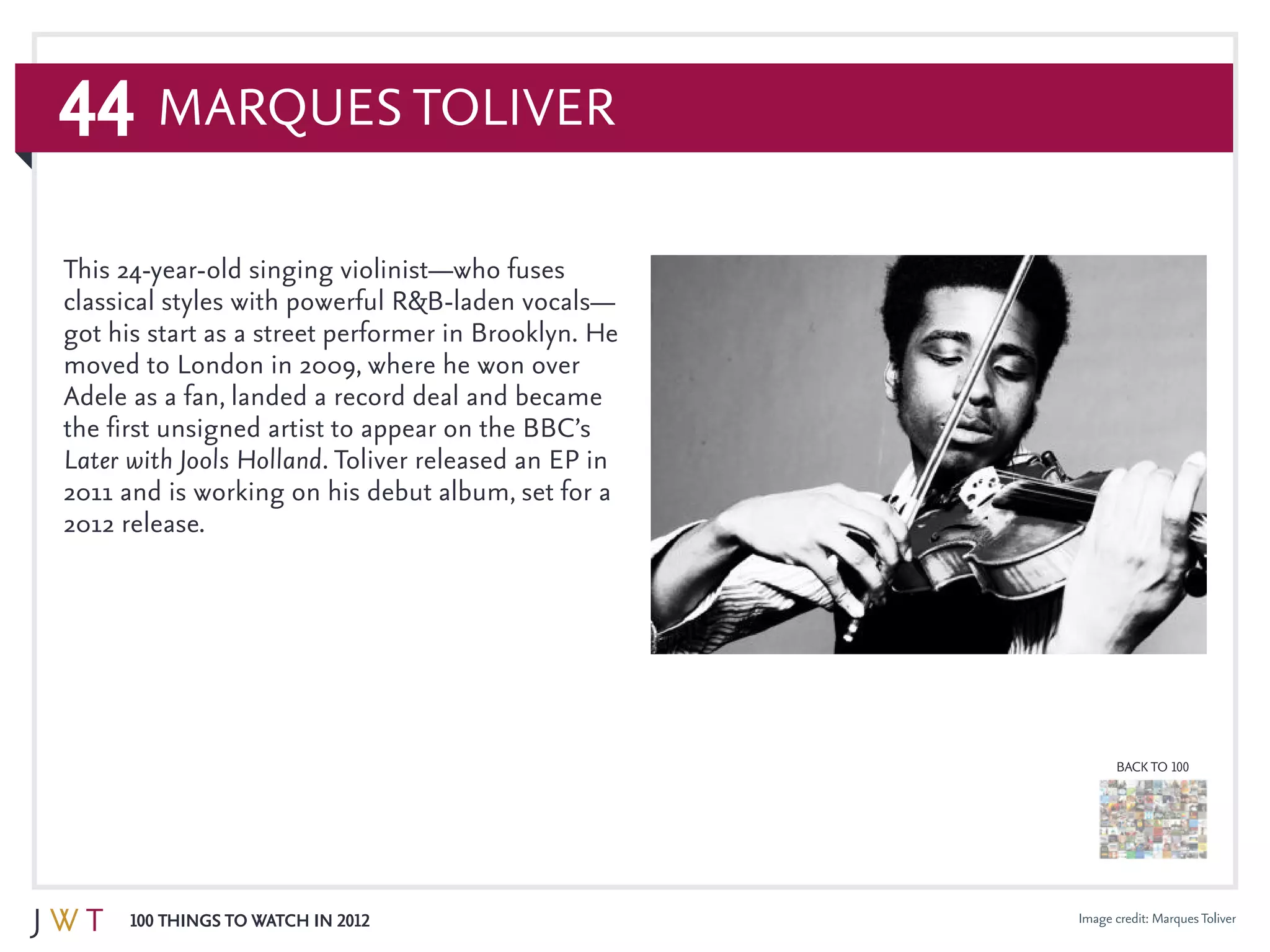 44
100 Things to Watch in 2012
BACK TO 100
Image credit: MarquesToliver
Marques Toliver
This 24-year-old singing violinist—who fuses
classical styles with powerful R&B-laden vocals—
got his start as a street performer in Brooklyn. He
moved to London in 2009, where he won over
Adele as a fan, landed a record deal and became
the first unsigned artist to appear on the BBC’s
Later with Jools Holland. Toliver released an EP in
2011 and is working on his debut album, set for a
2012 release.
 