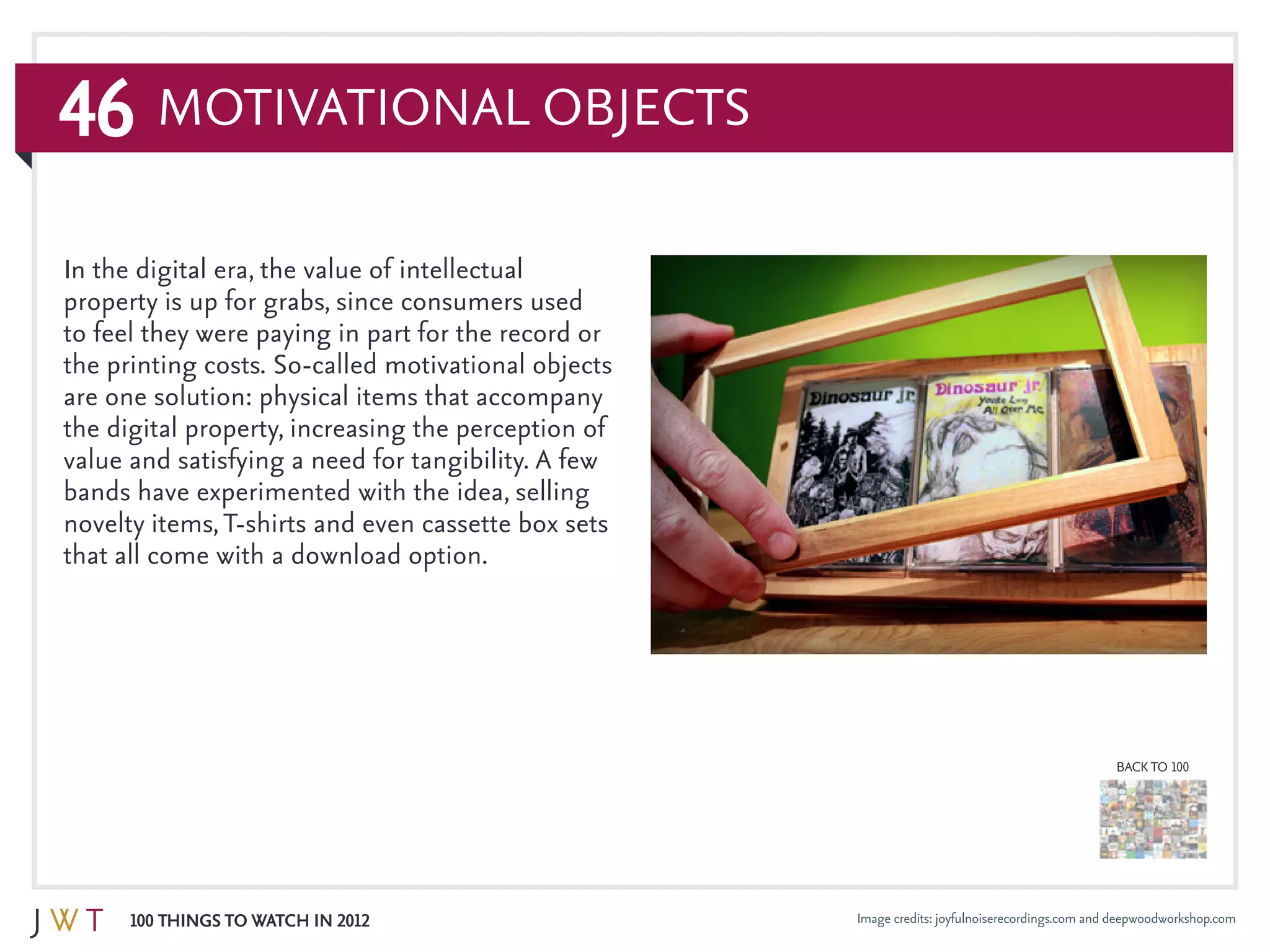 46
100 Things to Watch in 2012
BACK TO 100
Image credits: joyfulnoiserecordings.com and deepwoodworkshop.com
Motivational Objects
In the digital era, the value of intellectual
property is up for grabs, since consumers used
to feel they were paying in part for the record or
the printing costs. So-called motivational objects
are one solution: physical items that accompany
the digital property, increasing the perception of
value and satisfying a need for tangibility. A few
bands have experimented with the idea, selling
novelty items,T-shirts and even cassette box sets
that all come with a download option.
 