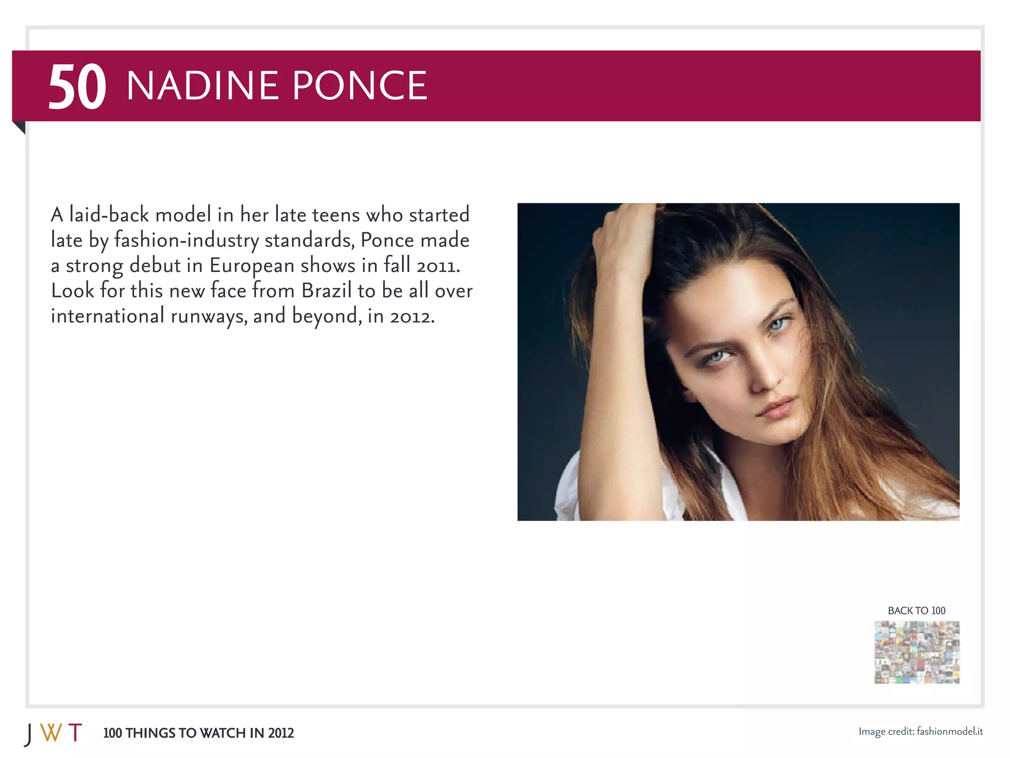 50
100 Things to Watch in 2012
BACK TO 100
Image credit: fashionmodel.it
A laid-back model in her late teens who started
late by fashion-industry standards, Ponce made
a strong debut in European shows in fall 2011.
Look for this new face from Brazil to be all over
international runways, and beyond, in 2012.
Nadine Ponce
 