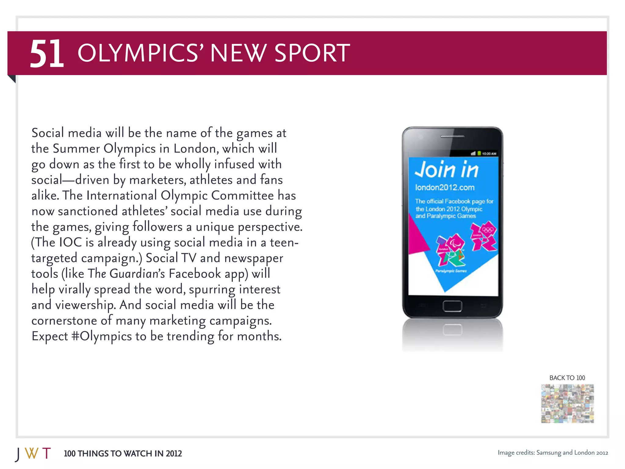 51
100 Things to Watch in 2012
BACK TO 100
Olympics’ New Sport
Image credits: Samsung and London 2012
Social media will be the name of the games at
the Summer Olympics in London, which will
go down as the first to be wholly infused with
social—driven by marketers, athletes and fans
alike. The International Olympic Committee has
now sanctioned athletes’ social media use during
the games, giving followers a unique perspective.
(The IOC is already using social media in a teen-
targeted campaign.) Social TV and newspaper
tools (like The Guardian’s Facebook app) will
help virally spread the word, spurring interest
and viewership. And social media will be the
cornerstone of many marketing campaigns.
Expect #Olympics to be trending for months.
 